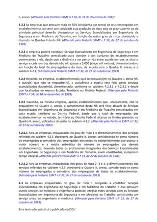 Este texto não substitui o publicado no DOU
II, anexo. (Alterado pela Portaria SSMT n.º 34, de 11 de dezembro de 1987)
4.2.2 As empresas que possuam mais de 50% (cinqüenta por cento) de seus empregados em
estabelecimentos ou setor com atividade cuja gradação de risco seja de grau superior ao da
atividade principal deverão dimensionar os Serviços Especializados em Engenharia de
Segurança e em Medicina do Trabalho, em função do maior grau de risco, obedecido o
disposto no Quadro II desta NR. (Alterado pela Portaria SSMT n.º 33, de 27 de outubro de
1983)
4.2.3 A empresa poderá constituir Serviço Especializado em Engenharia de Segurança e em
Medicina do Trabalho centralizado para atender a um conjunto de estabelecimentos
pertencentes a ela, desde que a distância a ser percorrida entre aquele em que se situa o
serviço e cada um dos demais não ultrapasse a 5.000 (cinco mil metros), dimensionando-o
em função do total de empregados e do risco, de acordo com o Quadro II, anexo, e o
subitem 4.2.2. (Alterado pela Portaria SSMT n.º 33, de 27 de outubro de 1983)
4.2.4 Havendo, na empresa, estabelecimento(s) que se enquadre(m) no Quadro II, desta NR,
e outro(s) que não se enquadre(m), a assistência a este(s) será feita pelos serviços
especializados daquele(s), dimensionados conforme os subitens 4.2.5.1 e 4.2.5.2 e desde
que localizados no mesmo Estado, Território ou Distrito Federal. (Alterado pela Portaria
SSMT n.º 34, de 20 de dezembro de 1983)
4.2.5 Havendo, na mesma empresa, apenas estabelecimentos que, isoladamente, não se
enquadrem no Quadro II, anexo, o cumprimento desta NR será feito através de Serviços
Especializados em Engenharia de Segurança e em Medicina do Trabalho centralizados em
cada estado, território ou Distrito Federal, desde que o total de empregados dos
estabelecimentos no estado, território ou Distrito Federal alcance os limites previstos no
Quadro II, anexo, aplicado o disposto no subitem 4.2.2. (Alterado pela Portaria SSMT n.º 33,
de 27 de outubro de 1983)
4.2.5.1 Para as empresas enquadradas no grau de risco 1 o dimensionamento dos serviços
referidos no subitem 4.2.5 obedecerá ao Quadro II, anexo, considerando-se como número
de empregados o somatório dos empregados existentes no estabelecimento que possua o
maior número e a média aritmética do número de empregados dos demais
estabelecimentos, devendo todos os profissionais integrantes dos Serviços Especializados
em Engenharia de Segurança e em Medicina do Trabalho, assim constituídos, cumprirem
tempo integral. (Alterado pela Portaria SSMT n.º 33, de 27 de outubro de 1983)
4.2.5.2 Para as empresas enquadradas nos graus de risco 2, 3 e 4, o dimensionamento dos
serviços referidos no subitem 4.2.5 obedecerá o Quadro II, anexo, considerando-se como
número de empregados o somatório dos empregados de todos os estabelecimentos.
(Alterado pela Portaria SSMT n.º 33, de 27 de outubro de 1983)
4.3 As empresas enquadradas no grau de risco 1 obrigadas a constituir Serviços
Especializados em Engenharia de Segurança e em Medicina do Trabalho e que possuam
outros serviços de medicina e engenharia poderão integrar estes serviços com os Serviços
Especializados em Engenharia de Segurança e em Medicina do Trabalho constituindo um
serviço único de engenharia e medicina. (Alterado pela Portaria SSMT n.º 33, de 27 de
outubro de 1983)
 