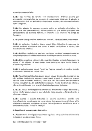 Este texto não substitui o publicado no DOU
acidental em caso de falha.
3.3.1.3 Nos modelos de válvulas com monitoramento dinâmico externo por
pressostato, micro-switches ou sensores de proximidade integrados à válvula, o
monitoramento deve ser realizado por interface de segurança em sistema classificado
como categoria 4.
3.3.1.4 Nas válvulas de segurança somente podem ser utilizados silenciadores de
escape que não apresentem risco de entupimento ou que tenham passagem livre
correspondente ao diâmetro nominal, de maneira a não interferir no tempo de
frenagem.
3.3.2 Aplicam-se as guilhotinas hidráulicas o subitem 2.6 e seus subitens, deste Anexo.
3.3.2.1 As guilhotinas hidráulicas devem possuir bloco hidráulico de segurança ou
sistema hidráulico equivalente, que possua a mesma característica e eficácia, com
monitoramento dinâmico.
3.3.2.1.1 O bloco hidráulico de segurança ou sistema hidráulico equivalente deve ser
composto por válvulas em redundância que interrompam o fluxo principal do fluido.
3.3.2.1.2 Não se aplica o subitem 3.3.2.1 quando utilizada a proteção fixa prevista na
alínea “a” do subitem 2.1, deste Anexo, para proteção da parte frontal, lateral e
traseira das guilhotinas.
3.3.2.2 A guilhotina deve possuir “reset” ou “rearme manual”, de modo a impedir
acionamento acidental em caso de falha.
3.3.2.3 As guilhotinas hidráulicas devem possuir válvula de retenção, incorporada ou
não ao bloco hidráulico de segurança, para impedir a queda do suporte da faca em
caso de falha do sistema hidráulico, sendo que uma das válvulas em redundância
referida no subitem 3.3.2.1 pode também executar a função de válvula de retenção,
não sendo exigido neste caso uma válvula adicional para esta finalidade.
3.3.2.3.1 A válvula de retenção deve ser montada diretamente no corpo do cilindro e,
se isto não for possível, deve se usar tubulação rígida, soldada ou flangeada entre o
cilindro e a válvula.
3.3.2.4 Quando o circuito hidráulico do sistema equivalente permitir uma
intensificação de pressão capaz de causar danos, deve possuir uma válvula de alívio
diretamente operada, bloqueada e travada contra ajustes não autorizados, entre o
cilindro hidráulico e a válvula de retenção.
4. Requisitos de segurança para dobradeiras
4.1 As dobradeiras devem possuir sistema de segurança adequadamente selecionado e
instalado de acordo com este Anexo.
 