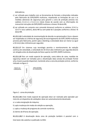 Este texto não substitui o publicado no DOU
dobradeiras;
c) ser utilizado para trabalho com as ferramentas de formato e dimensões indicadas
pelo fabricante da ESPE/AOPD multizona, respeitando as limitações de uso e as
medidas adicionais de segurança para garantir a zona de proteção prevista nos
subitens 4.1.2.1.1 e 4.1.2.1.1.1 deste Anexo de acordo com as informações do
manual de instruções do ESPE/AOPD multizona e Anexo I B desta NR;
d) ser utilizado em conjunto com comando bimanual conforme os subitens 12.4.3 a
12.4.7 e seus subitens, desta NR ou com pedal de 3 posições conforme o Anexo I B
desta NR.
4.1.2.1.1.6 A velocidade de movimentação de descida na aproximação é livre e devem
ser respeitados os critérios de segurança de escorregamento do ESPE /AOPD multizona
previsto pelo fabricante, porém após o blanking a velocidade deve ser menor ou igual
a 10 mm/s (dez milímetros por segundo).
4.1.2.1.1.7 Em sistemas cuja tecnologia permita o monitoramento de redução
contínua de velocidade, a velocidade de 10 mm/s (dez milímetros por segundo) deverá
ser atingida antes da desativação do feixe superior do ESPE /AOPD multizona.
4.1.2.1.1.8 Para um modo especial de operação, como dobra de caixa, medidas de
segurança devem ser tomadas para a desativação da(s) zona(s) de proteção frontal
e/ou traseira quando disponível, mantendo ativa a zona de proteção central, conforme
indicado na figura 1:
Figura 1 - zonas de proteção
4.1.2.1.1.8.1 Este modo especial de operação deve ser realizado pelo operador por
meio de um dispositivo de validação e deve ser automaticamente desativado:
a) a cada energização da máquina;
b) após mudanças de modos de seleção ou operação;
c) após a mudança de programa do controle numérico;
d) dentro de 8 horas de operação.
4.1.2.1.1.8.2 A desativação desta zona de proteção também é possível com o
 