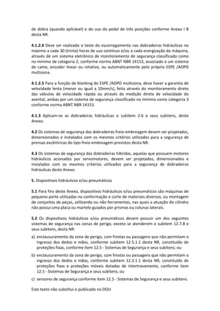 Este texto não substitui o publicado no DOU
de dobra (quando aplicável) e do uso do pedal de três posições conforme Anexo I B
desta NR.
4.1.2.4 Deve ser realizado o teste do escorregamento nas dobradeiras hidráulicas no
máximo a cada 30 (trinta) horas de uso contínuo e/ou a cada energização da máquina,
através de um sistema eletrônico de monitoramento de segurança classificado como
no mínimo de categoria 2, conforme norma ABNT NBR 14153, associado a um sistema
de came, encoder linear ou rotativo, ou automaticamente pelo próprio ESPE /AOPD
multizona.
4.1.2.5 Para a função de blanking do ESPE /AOPD multizona, deve haver a garantia de
velocidade lenta (menor ou igual a 10mm/s), feita através do monitoramento direto
das válvulas de velocidade rápida ou através da medição direta de velocidade do
avental, ambas por um sistema de segurança classificado no mínimo como categoria 3
conforme norma ABNT NBR 14153.
4.1.3 Aplicam-se as dobradeiras hidráulicas o subitem 2.6 e seus subitens, deste
Anexo.
4.2 Os sistemas de segurança das dobradeiras freio-embreagem devem ser projetados,
dimensionados e instalados com os mesmos critérios utilizados para a segurança de
prensas excêntricas do tipo freio-embreagem previstos desta NR.
4.3 Os sistemas de segurança das dobradeiras híbridas, aquelas que possuem motores
hidráulicos acionados por servomotores, devem ser projetados, dimensionados e
instalados com os mesmos critérios utilizados para a segurança de dobradeiras
hidráulicas deste Anexo.
5. Dispositivos hidráulicos e/ou pneumáticos
5.1 Para fins deste Anexo, dispositivos hidráulicos e/ou pneumáticos são máquinas de
pequeno porte utilizadas na conformação e corte de materiais diversos, ou montagem
de conjuntos de peças, utilizando ou não ferramentas, nas quais a atuação do cilindro
não possui uma placa ou martelo guiados por prismas ou colunas laterais.
5.2 Os dispositivos hidráulicos e/ou pneumáticos devem possuir um dos seguintes
sistemas de segurança nas zonas de perigo, exceto se atenderem o subitem 12.7.8 e
seus subitens, desta NR:
a) enclausuramento da zona de perigo, com frestas ou passagens que não permitam o
ingresso dos dedos e mãos, conforme subitem 12.5.1.1 desta NR, constituído de
proteções fixas, conforme item 12.5 - Sistemas de Segurança e seus subitens; ou
b) enclausuramento da zona de perigo, com frestas ou passagens que não permitam o
ingresso dos dedos e mãos, conforme subitem 12.5.1.1 desta NR, constituído de
proteções fixas e proteções móveis dotadas de intertravamento, conforme item
12.5 - Sistemas de Segurança e seus subitens; ou
c) sensores de segurança conforme item 12.5 - Sistemas de Segurança e seus subitens.
 