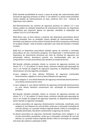 Este texto não substitui o publicado no DOU
5.2.1 Havendo possibilidade de acesso a zonas de perigo não supervisionadas pelos
sensores de segurança previstos na alínea “c” do subitem 5.2, devem existir proteções
móveis dotadas de intertravamento ou fixas, conforme item 12.5 - Sistemas de
Segurança e seus subitens.
5.3 Alternativamente aos sistemas de segurança previstos no subitem 5.2 e suas
alíneas, podem ser adotados dispositivos de acionamento bimanuais nos dispositivos
pneumáticos que requeiram apenas um operador, atendidas as disposições dos
subitens 12.4.3 e 12.4.5 desta NR.
5.3.1 Nesse caso, as faces laterais e posterior dos dispositivos pneumáticos devem
possuir proteções fixas ou proteções móveis dotadas de intertravamento, sendo
permitida uma abertura na face anterior (frontal) de até 50cm (cinquenta centímetros)
em qualquer direção - onde se localiza o operador e por onde são inseridas e retiradas
as peças.
5.3.2 Para os dispositivos pneumáticos dotados apenas de controles e comandos
pneumáticos de seus movimentos perigosos, fica dispensado o monitoramento dos
dispositivos de acionamento bimanuais por meio de interface de segurança com
alimentação elétrica, devendo-se garantir sua simultaneidade pelo uso de
componentes e circuitos pneumáticos que atendam ao estado da técnica.
5.4 Quando utilizadas proteções móveis ou sensores de segurança previstos nas
alíneas “b” e “c” do subitem 5.2 deste Anexo, conforme indicado pela apreciação de
risco e em função da categoria de segurança requerida, os dispositivos hidráulicos
devem possuir uma das seguintes concepções:
a) para categoria 4: duas válvulas hidráulicas de segurança monitoradas
dinamicamente e ligadas em série ou bloco hidráulico de segurança;
b) para categoria 3: uma válvula hidráulica de segurança monitorada dinamicamente e
uma válvula convencional em série;
c) para categoria 2: uma válvula hidráulica de segurança monitorada dinamicamente
ou uma válvula hidráulica convencional com verificação de funcionamento
periódico.
5.5 Quando utilizadas proteções móveis ou sensores de segurança previstos nas
alíneas “b” e “c” do subitem 5.2 deste Anexo, conforme indicado pela apreciação de
risco e em função da categoria de segurança requerida, os dispositivos pneumáticos
devem atender as seguintes concepções:
a) válvula pneumática de segurança dinamicamente monitorada, classificada como
categoria 4, com bloqueio em caso de falha, sendo que a comutação incompleta de
uma das válvulas, ou a pressão residual originada devido a falha na comutação ou
vedações danificadas, não devem comprometer a segurança do sistema;
b) válvula pneumática de segurança monitorada classificada como categoria 3, ou
circuito pneumático equivalente, sendo que a comutação incompleta de uma das
válvulas, ou a pressão residual originada devido a falha na comutação ou vedações
 