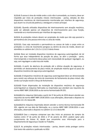 Este texto não substitui o publicado no DOU
1.2.1.4. O acesso à área do molde onde o ciclo não é comandado, ou traseira, deve ser
impedido por meio de proteções móveis intertravadas - portas, dotadas de dois
dispositivos mecânicos de intertravamento monitoradas por interface de segurança,
que atuem no circuito de potência, e desliguem o motor principal.
1.2.1.4.1. Quando utilizados dispositivos de intertravamento sem atuação mecânica,
pode ser adotado apenas um dispositivo de intertravamento para essa função,
mantendo-se o monitoramento por interface de segurança.
1.2.1.5. As proteções móveis devem ser projetadas de modo que não seja possível a
permanência de uma pessoa entre elas e a área do molde.
1.2.1.5.1. Caso seja necessária a permanência ou acesso de todo o corpo entre as
proteções e a área de movimento perigoso ou dentro da área do molde, devem ser
atendidos os subitens de 1.2.6.2 a 1.2.6.3.5 deste Anexo
1.2.1.6. Deve ser instalado dispositivo mecânico de segurança autorregulável, de tal
forma que atue independente da posição da placa, ao abrir a proteção - porta,
interrompendo o movimento dessa placa sem necessidade de qualquer regulagem, ou
seja, sem regulagem a cada troca de molde.
1.2.1.6.1. A partir da abertura da proteção até a efetiva atuação da segurança, é
permitido um deslocamento da placa móvel, de amplitude máxima igual ao passo do
dispositivo mecânico de segurança autorregulável.
1.2.1.6.2. O dispositivo mecânico de segurança autorregulável deve ser dimensionado
para resistir aos esforços do início do movimento de fechamento da placa móvel, não
sendo sua função resistir à força de fechamento.
1.2.1.6.3 Ficam dispensadas da instalação do dispositivo mecânico de segurança
autorregulável as máquinas fabricadas ou importadas que atendam aos requisitos da
norma ABNT NBR 13536:2016 ou da norma harmonizada EN 201.
1.2.1.6.3.1 As máquinas fabricadas a partir de 1º de junho de 2016 devem atender aos
requisitos da norma ABNT NBR 13536:2016 e suas alterações, observado o disposto no
subitem 12.1.9.2 desta NR.
1.2.1.6.3.2 As máquinas importadas devem atender a norma técnica harmonizada EN
201, vigente em sua data de fabricação, ou a norma ABNT NBR 13536:2016 e suas
alterações, observado o disposto no subitem 12.1.9.2 desta NR.
1.2.1.6.3.3 Caso a empresa comprove que deu início ao processo de compra da
injetora entre 1º de junho de 2016 e 1º de janeiro de 2017, poderá optar pelo
cumprimento do Anexo IX, desde que encaminhe essa informação para o
Departamento de Segurança e Saúde no Trabalho.
1.2.1.7. As proteções móveis intertravadas - portas, devem ainda proteger contra
 