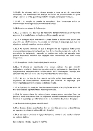 Este texto não substitui o publicado no DOU
1.2.1.8.5. As injetoras elétricas devem atender a uma parada de emergência
controlada, com fornecimento de energia ao circuito de potência necessária para
atingir a parada e, então, quando a parada for atingida, a energia ser removida.
1.2.1.8.5.1. A atuação da parada de emergência deve interromper todos os
movimentos e descarregar os acumuladores hidráulicos.
1.2.2. Área do mecanismo de fechamento.
1.2.2.1. O acesso à zona de perigo do mecanismo de fechamento deve ser impedido
por meio de proteção fixa ou proteção móvel intertravada - portas.
1.2.2.2. A proteção móvel intertravada - porta, frontal e traseira deve possuir um
dispositivo de intertravamento monitorado por interface de segurança, que atue no
circuito de potência e desligue o motor principal.
1.2.2.3. As injetoras elétricas em que o desligamento do respectivo motor possa
manter retida energia potencial que traga risco de movimentos inesperados na área de
mecanismo de fechamento - extração em moldes com molas, por exemplo, deve
possuir dispositivos adicionais que impeçam estes movimentos, tais como freios
magnéticos.
1.2.3. Proteção do cilindro de plastificação e bico injetor.
1.2.3.1. O cilindro de plastificação deve possuir proteção fixa para impedir
queimaduras resultantes do contato não intencional em partes quentes da unidade de
injeção em que a temperatura de trabalho exceda 80º C (oitenta graus Celsius) e, em
complemento, deve ser fixada uma etiqueta indicando alta temperatura.
1.2.3.2. O bico de injeção deve possuir proteção móvel intertravada com um
dispositivo de intertravamento monitorado por interface de segurança, que
interrompa todos os movimentos da unidade de injeção.
1.2.3.3. O projeto das proteções deve levar em consideração as posições extremas do
bico e os riscos de espirramento de material plastificado.
1.2.3.4. As partes móveis do conjunto injetor devem receber proteções fixas, ou
proteção móvel intertravada com um dispositivo de intertravamento monitorado por
interface de segurança, que interrompa todos os movimentos da unidade de injeção.
1.2.4. Área da alimentação de material - Funil.
1.2.4.1. O acesso à rosca plastificadora deve ser impedido, atendendo-se às distâncias
de segurança previstas no subitem 12.5.1.1 desta NR.
1.2.4.2. No caso de unidades de injeção horizontais, admite-se uma abertura inferior
na proteção do bico.
 
