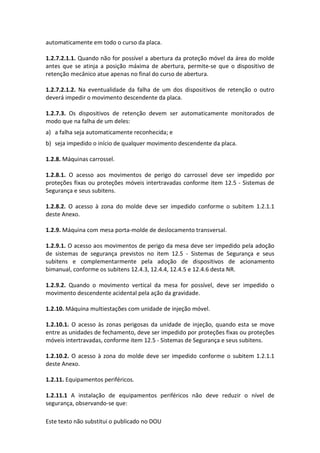Este texto não substitui o publicado no DOU
automaticamente em todo o curso da placa.
1.2.7.2.1.1. Quando não for possível a abertura da proteção móvel da área do molde
antes que se atinja a posição máxima de abertura, permite-se que o dispositivo de
retenção mecânico atue apenas no final do curso de abertura.
1.2.7.2.1.2. Na eventualidade da falha de um dos dispositivos de retenção o outro
deverá impedir o movimento descendente da placa.
1.2.7.3. Os dispositivos de retenção devem ser automaticamente monitorados de
modo que na falha de um deles:
a) a falha seja automaticamente reconhecida; e
b) seja impedido o início de qualquer movimento descendente da placa.
1.2.8. Máquinas carrossel.
1.2.8.1. O acesso aos movimentos de perigo do carrossel deve ser impedido por
proteções fixas ou proteções móveis intertravadas conforme item 12.5 - Sistemas de
Segurança e seus subitens.
1.2.8.2. O acesso à zona do molde deve ser impedido conforme o subitem 1.2.1.1
deste Anexo.
1.2.9. Máquina com mesa porta-molde de deslocamento transversal.
1.2.9.1. O acesso aos movimentos de perigo da mesa deve ser impedido pela adoção
de sistemas de segurança previstos no item 12.5 - Sistemas de Segurança e seus
subitens e complementarmente pela adoção de dispositivos de acionamento
bimanual, conforme os subitens 12.4.3, 12.4.4, 12.4.5 e 12.4.6 desta NR.
1.2.9.2. Quando o movimento vertical da mesa for possível, deve ser impedido o
movimento descendente acidental pela ação da gravidade.
1.2.10. Máquina multiestações com unidade de injeção móvel.
1.2.10.1. O acesso às zonas perigosas da unidade de injeção, quando esta se move
entre as unidades de fechamento, deve ser impedido por proteções fixas ou proteções
móveis intertravadas, conforme item 12.5 - Sistemas de Segurança e seus subitens.
1.2.10.2. O acesso à zona do molde deve ser impedido conforme o subitem 1.2.1.1
deste Anexo.
1.2.11. Equipamentos periféricos.
1.2.11.1 A instalação de equipamentos periféricos não deve reduzir o nível de
segurança, observando-se que:
 