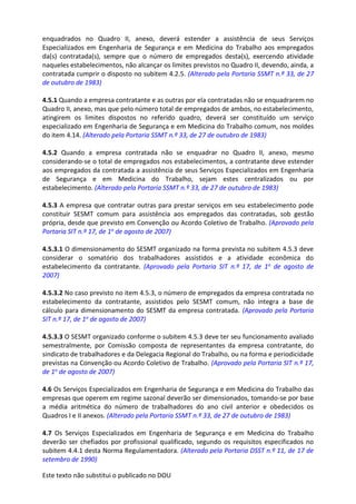Este texto não substitui o publicado no DOU
enquadrados no Quadro II, anexo, deverá estender a assistência de seus Serviços
Especializados em Engenharia de Segurança e em Medicina do Trabalho aos empregados
da(s) contratada(s), sempre que o número de empregados desta(s), exercendo atividade
naqueles estabelecimentos, não alcançar os limites previstos no Quadro II, devendo, ainda, a
contratada cumprir o disposto no subitem 4.2.5. (Alterado pela Portaria SSMT n.º 33, de 27
de outubro de 1983)
4.5.1 Quando a empresa contratante e as outras por ela contratadas não se enquadrarem no
Quadro II, anexo, mas que pelo número total de empregados de ambos, no estabelecimento,
atingirem os limites dispostos no referido quadro, deverá ser constituído um serviço
especializado em Engenharia de Segurança e em Medicina do Trabalho comum, nos moldes
do item 4.14. (Alterado pela Portaria SSMT n.º 33, de 27 de outubro de 1983)
4.5.2 Quando a empresa contratada não se enquadrar no Quadro II, anexo, mesmo
considerando-se o total de empregados nos estabelecimentos, a contratante deve estender
aos empregados da contratada a assistência de seus Serviços Especializados em Engenharia
de Segurança e em Medicina do Trabalho, sejam estes centralizados ou por
estabelecimento. (Alterado pela Portaria SSMT n.º 33, de 27 de outubro de 1983)
4.5.3 A empresa que contratar outras para prestar serviços em seu estabelecimento pode
constituir SESMT comum para assistência aos empregados das contratadas, sob gestão
própria, desde que previsto em Convenção ou Acordo Coletivo de Trabalho. (Aprovado pela
Portaria SIT n.º 17, de 1o de agosto de 2007)
4.5.3.1 O dimensionamento do SESMT organizado na forma prevista no subitem 4.5.3 deve
considerar o somatório dos trabalhadores assistidos e a atividade econômica do
estabelecimento da contratante. (Aprovado pela Portaria SIT n.º 17, de 1o de agosto de
2007)
4.5.3.2 No caso previsto no item 4.5.3, o número de empregados da empresa contratada no
estabelecimento da contratante, assistidos pelo SESMT comum, não integra a base de
cálculo para dimensionamento do SESMT da empresa contratada. (Aprovado pela Portaria
SIT n.º 17, de 1o de agosto de 2007)
4.5.3.3 O SESMT organizado conforme o subitem 4.5.3 deve ter seu funcionamento avaliado
semestralmente, por Comissão composta de representantes da empresa contratante, do
sindicato de trabalhadores e da Delegacia Regional do Trabalho, ou na forma e periodicidade
previstas na Convenção ou Acordo Coletivo de Trabalho. (Aprovado pela Portaria SIT n.º 17,
de 1o de agosto de 2007)
4.6 Os Serviços Especializados em Engenharia de Segurança e em Medicina do Trabalho das
empresas que operem em regime sazonal deverão ser dimensionados, tomando-se por base
a média aritmética do número de trabalhadores do ano civil anterior e obedecidos os
Quadros I e II anexos. (Alterado pela Portaria SSMT n.º 33, de 27 de outubro de 1983)
4.7 Os Serviços Especializados em Engenharia de Segurança e em Medicina do Trabalho
deverão ser chefiados por profissional qualificado, segundo os requisitos especificados no
subitem 4.4.1 desta Norma Regulamentadora. (Alterado pela Portaria DSST n.º 11, de 17 de
setembro de 1990)
 