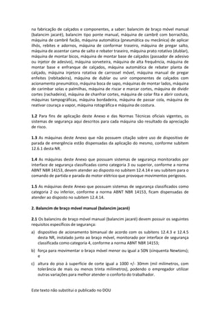 Este texto não substitui o publicado no DOU
na fabricação de calçados e componentes, a saber: balancim de braço móvel manual
(balancim jacaré), balancim tipo ponte manual, máquina de cambrê com borrachão,
máquina de cambrê facão, máquina automática (pneumática ou mecânica) de aplicar
ilhós, rebites e adornos, máquina de conformar traseiro, máquina de pregar salto,
máquina de assentar cama de salto e rebater traseiro, máquina prato rotativo (dublar),
máquina de montar bicos, máquina de montar base de calçados (passador de adesivo
ou injetor de adesivo), máquina sorveteira, máquina de alta frequência, máquina de
montar base e enfranque de calçados, máquina automática de rebater planta de
calçado, máquina injetora rotativa de carrossel móvel, máquina manual de pregar
enfeites (rebitadeira), máquina de dublar ou unir componentes de calçados com
acionamento pneumático, máquina boca de sapo, máquinas de montar lados, máquina
de carimbar solas e palmilhas, máquina de riscar e marcar cortes, máquina de dividir
cortes (rachadeira), máquina de chanfrar cortes, máquina de colar fita e abrir costura,
máquinas tampográficas, máquina bordadeira, máquina de passar cola, máquina de
reativar couraça a vapor, máquina rotográfica e máquina de costura.
1.2 Para fins de aplicação deste Anexo e das Normas Técnicas oficiais vigentes, os
sistemas de segurança aqui descritos para cada máquina são resultado da apreciação
de risco.
1.3 As máquinas deste Anexo que não possuem citação sobre uso de dispositivo de
parada de emergência estão dispensadas da aplicação do mesmo, conforme subitem
12.6.1 desta NR.
1.4 As máquinas deste Anexo que possuam sistemas de segurança monitorados por
interface de segurança classificadas como categoria 3 ou superior, conforme a norma
ABNT NBR 14153, devem atender ao disposto no subitem 12.4.14 e seu subitem para o
comando de partida e parada do motor elétrico que provoque movimentos perigosos.
1.5 As máquinas deste Anexo que possuam sistemas de segurança classificados como
categoria 2 ou inferior, conforme a norma ABNT NBR 14153, ficam dispensadas de
atender ao disposto no subitem 12.4.14.
2. Balancim de braço móvel manual (balancim jacaré)
2.1 Os balancins de braço móvel manual (balancim jacaré) devem possuir os seguintes
requisitos específicos de segurança:
a) dispositivo de acionamento bimanual de acordo com os subitens 12.4.3 e 12.4.5
desta NR, instalado junto ao braço móvel, monitorado por interface de segurança
classificada como categoria 4, conforme a norma ABNT NBR 14153;
b) força para movimentar o braço móvel menor ou igual a 50N (cinquenta Newtons);
e
c) altura do piso à superfície de corte igual a 1000 +/- 30mm (mil milímetros, com
tolerância de mais ou menos trinta milímetros), podendo o empregador utilizar
outras variações para melhor atender o conforto do trabalhador.
 