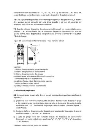 Este texto não substitui o publicado no DOU
conformidade com as alíneas “a”, ”c”, ”d”, “e”, “f” e “g” do subitem 12.4.3 desta NR,
ou por botão de comando simples ou por outro dispositivo de ação intencional.
7.3 Caso seja utilizado pedal de acionamento para operação de aproximação, o mesmo
deve possuir acesso somente por uma única direção e por um pé, devendo ser
protegido para evitar seu acionamento acidental.
7.4 Quando utilizado dispositivo de acionamento bimanual, em conformidade com o
subitem 12.4.3 e suas alíneas, para acionamento da pressão de trabalho das matrizes
quente ou fria, ficará dispensada a obrigatoriedade prevista na alínea “b” do subitem
7.1 deste Anexo.
Figura 12: Máquina de conformar traseiro - vista frontal e lateral
Legenda:
1. sistema de aproximação borracha quente
2. sistema de aproximação borracha fria
3. sistema de aproximação das pinças
4. dispositivo de acionamento bimanual - matriz fria
5. comando simples de acionamento
6. proteção fixa ou móvel do mecanismo superior
7. proteção fixa ou móvel lateral
8. proteção fixa do pedal de acionamento
8. Máquina de pregar salto
8.1 As máquinas de pregar salto devem possuir os seguintes requisitos específicos de
segurança:
a) proteções fixas ou móveis intertravadas das áreas do mecanismo da caixa de prego
e do mecanismo de movimentação dos martelos e do retorno do apoio do salto,
conforme item 12.5 - Sistemas de Segurança e seus subitens, conforme Figura 13
deste Anexo;
b) limitação da força de aproximação do apoio e do abastecedor de pregos, de acordo
com os subitens 12.7.8 e 12.7.8.1 desta NR;
c) a ação de pregar deve ser realizada através de dispositivo de acionamento
bimanual, em conformidade com as alíneas “a”, ”c”, ”d”, “e”, “f” e “g” do subitem
12.4.3 desta NR;
 