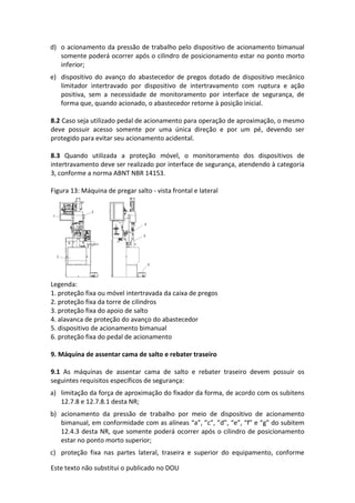 Este texto não substitui o publicado no DOU
d) o acionamento da pressão de trabalho pelo dispositivo de acionamento bimanual
somente poderá ocorrer após o cilindro de posicionamento estar no ponto morto
inferior;
e) dispositivo do avanço do abastecedor de pregos dotado de dispositivo mecânico
limitador intertravado por dispositivo de intertravamento com ruptura e ação
positiva, sem a necessidade de monitoramento por interface de segurança, de
forma que, quando acionado, o abastecedor retorne à posição inicial.
8.2 Caso seja utilizado pedal de acionamento para operação de aproximação, o mesmo
deve possuir acesso somente por uma única direção e por um pé, devendo ser
protegido para evitar seu acionamento acidental.
8.3 Quando utilizada a proteção móvel, o monitoramento dos dispositivos de
intertravamento deve ser realizado por interface de segurança, atendendo à categoria
3, conforme a norma ABNT NBR 14153.
Figura 13: Máquina de pregar salto - vista frontal e lateral
Legenda:
1. proteção fixa ou móvel intertravada da caixa de pregos
2. proteção fixa da torre de cilindros
3. proteção fixa do apoio de salto
4. alavanca de proteção do avanço do abastecedor
5. dispositivo de acionamento bimanual
6. proteção fixa do pedal de acionamento
9. Máquina de assentar cama de salto e rebater traseiro
9.1 As máquinas de assentar cama de salto e rebater traseiro devem possuir os
seguintes requisitos específicos de segurança:
a) limitação da força de aproximação do fixador da forma, de acordo com os subitens
12.7.8 e 12.7.8.1 desta NR;
b) acionamento da pressão de trabalho por meio de dispositivo de acionamento
bimanual, em conformidade com as alíneas “a”, ”c”, ”d”, “e”, “f” e “g” do subitem
12.4.3 desta NR, que somente poderá ocorrer após o cilindro de posicionamento
estar no ponto morto superior;
c) proteção fixa nas partes lateral, traseira e superior do equipamento, conforme
 