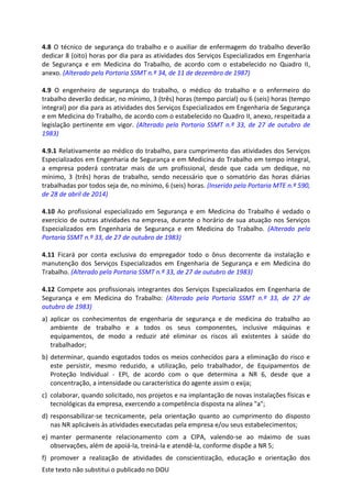Este texto não substitui o publicado no DOU
4.8 O técnico de segurança do trabalho e o auxiliar de enfermagem do trabalho deverão
dedicar 8 (oito) horas por dia para as atividades dos Serviços Especializados em Engenharia
de Segurança e em Medicina do Trabalho, de acordo com o estabelecido no Quadro II,
anexo. (Alterado pela Portaria SSMT n.º 34, de 11 de dezembro de 1987)
4.9 O engenheiro de segurança do trabalho, o médico do trabalho e o enfermeiro do
trabalho deverão dedicar, no mínimo, 3 (três) horas (tempo parcial) ou 6 (seis) horas (tempo
integral) por dia para as atividades dos Serviços Especializados em Engenharia de Segurança
e em Medicina do Trabalho, de acordo com o estabelecido no Quadro II, anexo, respeitada a
legislação pertinente em vigor. (Alterado pela Portaria SSMT n.º 33, de 27 de outubro de
1983)
4.9.1 Relativamente ao médico do trabalho, para cumprimento das atividades dos Serviços
Especializados em Engenharia de Segurança e em Medicina do Trabalho em tempo integral,
a empresa poderá contratar mais de um profissional, desde que cada um dedique, no
mínimo, 3 (três) horas de trabalho, sendo necessário que o somatório das horas diárias
trabalhadas por todos seja de, no mínimo, 6 (seis) horas. (Inserido pela Portaria MTE n.º 590,
de 28 de abril de 2014)
4.10 Ao profissional especializado em Segurança e em Medicina do Trabalho é vedado o
exercício de outras atividades na empresa, durante o horário de sua atuação nos Serviços
Especializados em Engenharia de Segurança e em Medicina do Trabalho. (Alterado pela
Portaria SSMT n.º 33, de 27 de outubro de 1983)
4.11 Ficará por conta exclusiva do empregador todo o ônus decorrente da instalação e
manutenção dos Serviços Especializados em Engenharia de Segurança e em Medicina do
Trabalho. (Alterado pela Portaria SSMT n.º 33, de 27 de outubro de 1983)
4.12 Compete aos profissionais integrantes dos Serviços Especializados em Engenharia de
Segurança e em Medicina do Trabalho: (Alterado pela Portaria SSMT n.º 33, de 27 de
outubro de 1983)
a) aplicar os conhecimentos de engenharia de segurança e de medicina do trabalho ao
ambiente de trabalho e a todos os seus componentes, inclusive máquinas e
equipamentos, de modo a reduzir até eliminar os riscos ali existentes à saúde do
trabalhador;
b) determinar, quando esgotados todos os meios conhecidos para a eliminação do risco e
este persistir, mesmo reduzido, a utilização, pelo trabalhador, de Equipamentos de
Proteção Individual - EPI, de acordo com o que determina a NR 6, desde que a
concentração, a intensidade ou característica do agente assim o exija;
c) colaborar, quando solicitado, nos projetos e na implantação de novas instalações físicas e
tecnológicas da empresa, exercendo a competência disposta na alínea "a";
d) responsabilizar-se tecnicamente, pela orientação quanto ao cumprimento do disposto
nas NR aplicáveis às atividades executadas pela empresa e/ou seus estabelecimentos;
e) manter permanente relacionamento com a CIPA, valendo-se ao máximo de suas
observações, além de apoiá-la, treiná-la e atendê-la, conforme dispõe a NR 5;
f) promover a realização de atividades de conscientização, educação e orientação dos
 