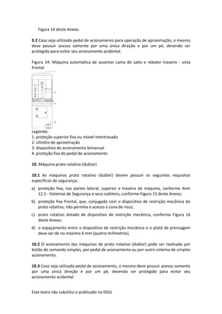 Este texto não substitui o publicado no DOU
Figura 14 deste Anexo.
9.2 Caso seja utilizado pedal de acionamento para operação de aproximação, o mesmo
deve possuir acesso somente por uma única direção e por um pé, devendo ser
protegido para evitar seu acionamento acidental.
Figura 14: Máquina automática de assentar cama de salto e rebater traseiro - vista
frontal
Legenda:
1. proteção superior fixa ou móvel intertravada
2. cilindro de aproximação
3. dispositivo de acionamento bimanual
4. proteção fixa do pedal de acionamento
10. Máquina prato rotativo (dublar)
10.1 As máquinas prato rotativo (dublar) devem possuir os seguintes requisitos
específicos de segurança:
a) proteção fixa, nas partes lateral, superior e traseira da máquina, conforme item
12.5 - Sistemas de Segurança e seus subitens, conforme Figura 15 deste Anexo;
b) proteção fixa frontal, que, conjugada com o dispositivo de restrição mecânica do
prato rotativo, não permita o acesso à zona de risco;
c) prato rotativo dotado de dispositivo de restrição mecânica, conforme Figura 16
deste Anexo;
d) o espaçamento entre o dispositivo de restrição mecânica e o platô de prensagem
deve ser de no máximo 4 mm (quatro milímetros).
10.2 O acionamento das máquinas de prato rotativo (dublar) pode ser realizado por
botão de comando simples, por pedal de acionamento ou por outro sistema de simples
acionamento.
10.3 Caso seja utilizado pedal de acionamento, o mesmo deve possuir acesso somente
por uma única direção e por um pé, devendo ser protegido para evitar seu
acionamento acidental.
 