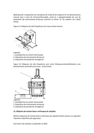 Este texto não substitui o publicado no DOU
14.2 Quando o dispositivo de transporte do material da máquina for de deslocamento
manual para a área de termoconformação, exclui-se a obrigatoriedade do uso do
dispositivo de acionamento bimanual, previsto na alínea “b” do subitem 14.1 deste
Anexo.
Figura 21: Máquina de alta frequência com mesa móvel manual
Legenda:
1. proteção fixa ou móvel intertravada
2. dispositivo de acionamento bimanual
3. dispositivo de parada de emergência
Figura 22: Máquina de alta frequência com corte hidropneumática/hidráulica com
deslocamento automático da mesa - Vista frontal
Legenda:
1. proteção fixa ou móvel intertravada
2. dispositivo de acionamento bimanual
3. dispositivo de parada de emergência
15. Máquina de montar base e enfranque de calçados
15.1 As máquinas de montar base e enfranque de calçados devem possuir os seguintes
requisitos específicos de segurança:
 