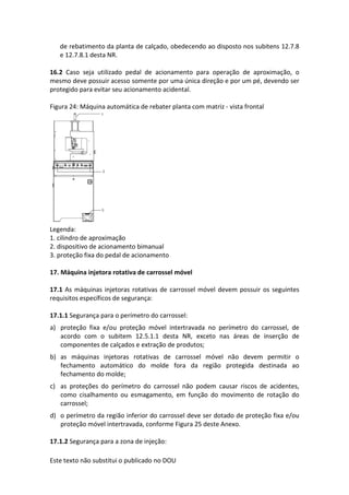 Este texto não substitui o publicado no DOU
de rebatimento da planta de calçado, obedecendo ao disposto nos subitens 12.7.8
e 12.7.8.1 desta NR.
16.2 Caso seja utilizado pedal de acionamento para operação de aproximação, o
mesmo deve possuir acesso somente por uma única direção e por um pé, devendo ser
protegido para evitar seu acionamento acidental.
Figura 24: Máquina automática de rebater planta com matriz - vista frontal
Legenda:
1. cilindro de aproximação
2. dispositivo de acionamento bimanual
3. proteção fixa do pedal de acionamento
17. Máquina injetora rotativa de carrossel móvel
17.1 As máquinas injetoras rotativas de carrossel móvel devem possuir os seguintes
requisitos específicos de segurança:
17.1.1 Segurança para o perímetro do carrossel:
a) proteção fixa e/ou proteção móvel intertravada no perímetro do carrossel, de
acordo com o subitem 12.5.1.1 desta NR, exceto nas áreas de inserção de
componentes de calçados e extração de produtos;
b) as máquinas injetoras rotativas de carrossel móvel não devem permitir o
fechamento automático do molde fora da região protegida destinada ao
fechamento do molde;
c) as proteções do perímetro do carrossel não podem causar riscos de acidentes,
como cisalhamento ou esmagamento, em função do movimento de rotação do
carrossel;
d) o perímetro da região inferior do carrossel deve ser dotado de proteção fixa e/ou
proteção móvel intertravada, conforme Figura 25 deste Anexo.
17.1.2 Segurança para a zona de injeção:
 
