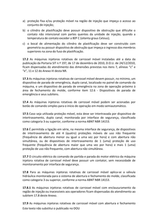 Este texto não substitui o publicado no DOU
a) proteção fixa e/ou proteção móvel na região de injeção que impeça o acesso ao
conjunto de injeção;
b) o cilindro de plastificação deve possuir dispositivo de obstrução que dificulte o
contato não intencional com partes quentes da unidade de injeção, quando a
temperatura de contato exceder a 80º C (oitenta graus Celsius);
c) o bocal de alimentação do cilindro de plastificação deve ser construído com
geometria ou possuir dispositivo de obstrução que impeça o ingresso dos membros
superiores na zona do fuso de plastificação.
17.2 As máquinas injetoras rotativas de carrossel móvel instaladas até a data da
publicação da Portaria SIT n.º 197, de 17 de dezembro de 2010, D.O.U. de 24/12/2010,
ficam dispensadas do atendimento das dimensões previstas nos itens 7, alíneas “c” e
“e”, 11 e 12 do Anexo III desta NR.
17.3 As máquinas injetoras rotativas de carrossel móvel devem possuir, no mínimo, um
dispositivo de parada de emergência, duplo canal, localizado no painel de comando da
máquina, e um dispositivo de parada de emergência na zona de operação próximo à
área de fechamento do molde, conforme item 12.6 - Dispositivos de parada de
emergência e seus subitens.
17.4 As máquinas injetoras rotativas de carrossel móvel podem ser acionadas por
botão de comando simples para o início de operação em modo semiautomático.
17.5 Caso seja utilizada proteção móvel, esta deve ser intertravada por dispositivo de
intertravamento, duplo canal, monitorada por interface de segurança, classificada
como categoria 3 ou superior, conforme a norma ABNT NBR 14153.
17.6 É permitida a ligação em série, na mesma interface de segurança, de dispositivos
de intertravamento de até 4 (quatro) proteções móveis de uso não frequente
(frequência de abertura menor ou igual a uma vez por hora) e com abertura não
simultânea, ou de dispositivos de intertravamento de 1 (uma) proteção de uso
frequente (frequência de abertura maior que uma vez por hora) e mais 1 (uma)
proteção de uso não frequente, com abertura não simultânea.
17.7 O circuito elétrico do comando de partida e parada do motor elétrico da máquina
injetora rotativa de carrossel móvel deve possuir um contator, sem necessidade de
monitoramento por interface de segurança.
17.8 Para as máquinas injetoras rotativas de carrossel móvel aplica-se a válvula
hidráulica monitorada para o sistema de abertura e fechamento do molde, classificada
como categoria 3 ou superior, conforme a norma ABNT NBR 14153.
17.8.1 As máquinas injetoras rotativas de carrossel móvel com enclausuramento da
região de injeção ou inacessíveis aos operadores ficam dispensadas do atendimento ao
subitem 17.8 deste Anexo.
17.9 As máquinas injetoras rotativas de carrossel móvel com abertura e fechamento
 