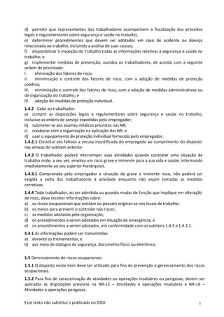 3
Este texto não substitui o publicado no DOU
d) permitir que representantes dos trabalhadores acompanhem a fiscalização dos preceitos
legais e regulamentares sobre segurança e saúde no trabalho;
e) determinar procedimentos que devem ser adotados em caso de acidente ou doença
relacionada ao trabalho, incluindo a análise de suas causas;
f) disponibilizar à Inspeção do Trabalho todas as informações relativas à segurança e saúde no
trabalho; e
g) implementar medidas de prevenção, ouvidos os trabalhadores, de acordo com a seguinte
ordem de prioridade:
I. eliminação dos fatores de risco;
II. minimização e controle dos fatores de risco, com a adoção de medidas de proteção
coletiva;
III. minimização e controle dos fatores de risco, com a adoção de medidas administrativas ou
de organização do trabalho; e
IV. adoção de medidas de proteção individual.
1.4.2 Cabe ao trabalhador:
a) cumprir as disposições legais e regulamentares sobre segurança e saúde no trabalho,
inclusive as ordens de serviço expedidas pelo empregador;
b) submeter-se aos exames médicos previstos nas NR;
c) colaborar com a organização na aplicação das NR; e
d) usar o equipamento de proteção individual fornecido pelo empregador.
1.4.2.1 Constitui ato faltoso a recusa injustificada do empregado ao cumprimento do disposto
nas alíneas do subitem anterior.
1.4.3 O trabalhador poderá interromper suas atividades quando constatar uma situação de
trabalho onde, a seu ver, envolva um risco grave e iminente para a sua vida e saúde, informando
imediatamente ao seu superior hierárquico.
1.4.3.1 Comprovada pelo empregador a situação de grave e iminente risco, não poderá ser
exigida a volta dos trabalhadores à atividade enquanto não sejam tomadas as medidas
corretivas.
1.4.4 Todo trabalhador, ao ser admitido ou quando mudar de função que implique em alteração
de risco, deve receber informações sobre:
a) os riscos ocupacionais que existam ou possam originar-se nos locais de trabalho;
b) os meios para prevenir e controlar tais riscos;
c) as medidas adotadas pela organização;
d) os procedimentos a serem adotados em situação de emergência; e
e) os procedimentos a serem adotados, em conformidade com os subitens 1.4.3 e 1.4.3.1.
4.4.1 As informações podem ser transmitidas:
a) durante os treinamentos; e
b) por meio de diálogos de segurança, documento físico ou eletrônico.
1.5 Gerenciamento de riscos ocupacionais
1.5.1 O disposto neste item deve ser utilizado para fins de prevenção e gerenciamento dos riscos
ocupacionais.
1.5.2 Para fins de caracterização de atividades ou operações insalubres ou perigosas, devem ser
aplicadas as disposições previstas na NR-15 – Atividades e operações insalubres e NR-16 –
Atividades e operações perigosas.
 