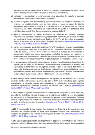 Este texto não substitui o publicado no DOU
trabalhadores para a prevenção de acidentes do trabalho e doenças ocupacionais, tanto
através de campanhas quanto de programas de duração permanente;
g) esclarecer e conscientizar os empregadores sobre acidentes do trabalho e doenças
ocupacionais, estimulando-os em favor da prevenção;
h) analisar e registrar em documento(s) específico(s) todos os acidentes ocorridos na
empresa ou estabelecimento, com ou sem vítima, e todos os casos de doença
ocupacional, descrevendo a história e as características do acidente e/ou da doença
ocupacional, os fatores ambientais, as características do agente e as condições do(s)
indivíduo(s) portador(es) de doença ocupacional ou acidentado(s);
i) registrar mensalmente os dados atualizados de acidentes do trabalho, doenças
ocupacionais e agentes de insalubridade, preenchendo, no mínimo, os quesitos descritos
nos modelos de mapas constantes nos Quadros III, IV, V e VI, devendo o empregador
manter a documentação à disposição da inspeção do trabalho; (Alterado pela Portaria
MTE n.º 2.018, de 23 de dezembro de 2014)
j) manter os registros de que tratam as alíneas "h" e "i" na sede dos Serviços Especializados
em Engenharia de Segurança e em Medicina do Trabalho ou facilmente alcançáveis a
partir da mesma, sendo de livre escolha da empresa o método de arquivamento e
recuperação, desde que sejam asseguradas condições de acesso aos registros e
entendimento de seu conteúdo, devendo ser guardados somente os mapas anuais dos
dados correspondentes às alíneas "h" e "i" por um período não inferior a 5 (cinco) anos;
l) as atividades dos profissionais integrantes dos Serviços Especializados em Engenharia de
Segurança e em Medicina do Trabalho são essencialmente prevencionistas, embora não
seja vedado o atendimento de emergência, quando se tornar necessário. Entretanto, a
elaboração de planos de controle de efeitos de catástrofes, de disponibilidade de meios
que visem ao combate a incêndios e ao salvamento e de imediata atenção à vítima deste
ou de qualquer outro tipo de acidente estão incluídos em suas atividades.
4.13 Os Serviços Especializados em Engenharia de Segurança e em Medicina do Trabalho
deverão manter entrosamento permanente com a CIPA, dela valendo-se como agente
multiplicador, e deverão estudar suas observações e solicitações, propondo soluções
corretivas e preventivas, conforme o disposto no subitem 5.14.1. da NR 5. (Alterado pela
Portaria SSMT n.º 33, de 27 de outubro de 1983)
4.14 As empresas cujos estabelecimentos não se enquadrem no Quadro II, anexo a esta NR,
poderão dar assistência na área de segurança e medicina do trabalho a seus empregados
através de Serviços Especializados em Engenharia de Segurança e em Medicina do Trabalho
comuns, organizados pelo sindicato ou associação da categoria econômica correspondente
ou pelas próprias empresas interessadas. (Alterado pela Portaria SSMT n.º 33, de 27 de
outubro de 1983)
4.14.1 A manutenção desses Serviços Especializados em Engenharia de Segurança e em
Medicina do Trabalho deverá ser feita pelas empresas usuárias, que participarão das
despesas em proporção ao número de empregados de cada uma. (Alterado pela Portaria
SSMT n.º 33, de 27 de outubro de 1983)
4.14.2 Os Serviços Especializados em Engenharia de Segurança e em Medicina do Trabalho
previstos no item 4.14 deverão ser dimensionados em função do somatório dos empregados
 