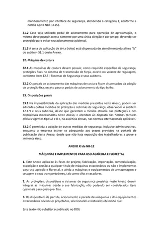 Este texto não substitui o publicado no DOU
monitoramento por interface de segurança, atendendo à categoria 1, conforme a
norma ABNT NBR 14153.
31.2 Caso seja utilizado pedal de acionamento para operação de aproximação, o
mesmo deve possuir acesso somente por uma única direção e por um pé, devendo ser
protegido para evitar seu acionamento acidental.
31.3 A zona de aplicação de tinta (rolos) está dispensada do atendimento da alínea “b”
do subitem 31.1 deste Anexo.
32. Máquina de costura
32.1 As máquinas de costura devem possuir, como requisito específico de segurança,
proteções fixas no sistema de transmissão de força, exceto no volante de regulagem,
conforme item 12.5 - Sistemas de Segurança e seus subitens.
32.2 Os pedais de acionamento das máquinas de costura ficam dispensados da adoção
de proteção fixa, exceto para os pedais de acionamento do tipo bolha.
33. Disposições gerais
33.1 Na impossibilidade da aplicação das medidas prescritas neste Anexo, podem ser
adotadas outras medidas de proteção e sistemas de segurança, observados o subitem
12.1.9 e seus subitens, desde que garantam a mesma eficácia das proteções e dos
dispositivos mencionados neste Anexo, e atendam ao disposto nas normas técnicas
oficiais vigentes tipos A e B e, na ausência dessas, nas normas internacionais aplicáveis.
33.2 É permitida a adoção de outras medidas de segurança, inclusive administrativas,
enquanto a empresa estiver se adequando aos prazos previstos na portaria de
publicação deste Anexo, desde que não haja exposição dos trabalhadores a grave e
iminente risco.
ANEXO XI da NR-12
MÁQUINAS E IMPLEMENTOS PARA USO AGRÍCOLA E FLORESTAL
1. Este Anexo aplica-se às fases de projeto, fabricação, importação, comercialização,
exposição e cessão a qualquer título de máquinas estacionárias ou não e implementos
para uso agrícola e florestal, e ainda a máquinas e equipamentos de armazenagem e
secagem e seus transportadores, tais como silos e secadores.
2. As proteções, dispositivos e sistemas de segurança previstos neste Anexo devem
integrar as máquinas desde a sua fabricação, não podendo ser considerados itens
opcionais para quaisquer fins.
3. Os dispositivos de partida, acionamento e parada das máquinas e dos equipamentos
estacionários devem ser projetados, selecionados e instalados de modo que:
 