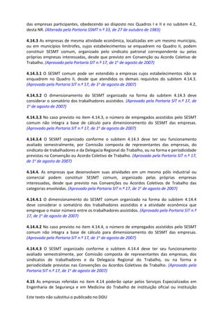 Este texto não substitui o publicado no DOU
das empresas participantes, obedecendo ao disposto nos Quadros I e II e no subitem 4.2,
desta NR. (Alterado pela Portaria SSMT n.º 33, de 27 de outubro de 1983)
4.14.3 As empresas de mesma atividade econômica, localizadas em um mesmo município,
ou em municípios limítrofes, cujos estabelecimentos se enquadrem no Quadro II, podem
constituir SESMT comum, organizado pelo sindicato patronal correspondente ou pelas
próprias empresas interessadas, desde que previsto em Convenção ou Acordo Coletivo de
Trabalho. (Aprovado pela Portaria SIT n.º 17, de 1o de agosto de 2007)
4.14.3.1 O SESMT comum pode ser estendido a empresas cujos estabelecimentos não se
enquadrem no Quadro II, desde que atendidos os demais requisitos do subitem 4.14.3.
(Aprovado pela Portaria SIT n.º 17, de 1o de agosto de 2007)
4.14.3.2 O dimensionamento do SESMT organizado na forma do subitem 4.14.3 deve
considerar o somatório dos trabalhadores assistidos. (Aprovado pela Portaria SIT n.º 17, de
1o de agosto de 2007)
4.14.3.3 No caso previsto no item 4.14.3, o número de empregados assistidos pelo SESMT
comum não integra a base de cálculo para dimensionamento do SESMT das empresas.
(Aprovado pela Portaria SIT n.º 17, de 1o de agosto de 2007)
4.14.3.4 O SESMT organizado conforme o subitem 4.14.3 deve ter seu funcionamento
avaliado semestralmente, por Comissão composta de representantes das empresas, do
sindicato de trabalhadores e da Delegacia Regional do Trabalho, ou na forma e periodicidade
previstas na Convenção ou Acordo Coletivo de Trabalho. (Aprovado pela Portaria SIT n.º 17,
de 1o de agosto de 2007)
4.14.4. As empresas que desenvolvem suas atividades em um mesmo pólo industrial ou
comercial podem constituir SESMT comum, organizado pelas próprias empresas
interessadas, desde que previsto nas Convenções ou Acordos Coletivos de Trabalho das
categorias envolvidas. (Aprovado pela Portaria SIT n.º 17, de 1o de agosto de 2007)
4.14.4.1 O dimensionamento do SESMT comum organizado na forma do subitem 4.14.4
deve considerar o somatório dos trabalhadores assistidos e a atividade econômica que
empregue o maior número entre os trabalhadores assistidos. (Aprovado pela Portaria SIT n.º
17, de 1o de agosto de 2007)
4.14.4.2 No caso previsto no item 4.14.4, o número de empregados assistidos pelo SESMT
comum não integra a base de cálculo para dimensionamento do SESMT das empresas.
(Aprovado pela Portaria SIT n.º 17, de 1o de agosto de 2007)
4.14.4.3 O SESMT organizado conforme o subitem 4.14.4 deve ter seu funcionamento
avaliado semestralmente, por Comissão composta de representantes das empresas, dos
sindicatos de trabalhadores e da Delegacia Regional do Trabalho, ou na forma e
periodicidade previstas nas Convenções ou Acordos Coletivos de Trabalho. (Aprovado pela
Portaria SIT n.º 17, de 1o de agosto de 2007)
4.15 As empresas referidas no item 4.14 poderão optar pelos Serviços Especializados em
Engenharia de Segurança e em Medicina do Trabalho de instituição oficial ou instituição
 