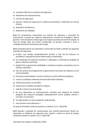 Este texto não substitui o publicado no DOU
a) comandos elétricos ou interfaces de segurança;
b) dispositivos de intertravamento;
c) sensores de segurança;
d) válvulas e blocos de segurança ou sistemas pneumáticos e hidráulicos de mesma
eficácia;
e) dispositivos mecânicos; e
f) dispositivos de validação.
6.3.1 Os componentes relacionados aos sistemas de segurança e comandos de
acionamento e parada das máquinas estacionárias, inclusive de emergência, devem
garantir a manutenção do estado seguro da máquina quando ocorrerem flutuações no
nível de energia além dos limites considerados no projeto, incluindo o corte e
restabelecimento do fornecimento de energia.
6.4 As proteções devem ser projetadas e construídas de modo a atender aos seguintes
requisitos de segurança:
a) cumprir suas funções apropriadamente durante a vida útil da máquina ou
possibilitar a reposição de partes deterioradas ou danificadas;
b) ser constituídas de materiais resistentes e adequados à contenção de projeção de
peças, materiais e partículas;
c) fixação firme e garantia de estabilidade e resistência mecânica compatíveis com os
esforços requeridos;
d) não criar pontos de esmagamento ou agarramento com partes da máquina ou com
outras proteções;
e) não possuir extremidades e arestas cortantes ou outras saliências perigosas;
f) resistir às condições ambientais do local onde estão instaladas;
g) impedir que possam ser burladas;
h) proporcionar condições de higiene e limpeza;
i) impedir o acesso à zona de perigo;
j) ter seus dispositivos de intertravamento utilizados para bloqueio de funções
perigosas das máquinas protegidos adequadamente contra sujidade, poeiras e
corrosão, se necessário;
k) ter ação positiva, ou seja, atuação de modo positivo;
l) não acarretar riscos adicionais; e
m) possuir dimensões conforme previsto no subitem 12.5.1.1 desta NR.
6.4.1 Quando a proteção for confeccionada com material descontínuo, devem ser
observadas as distâncias de segurança para impedir o acesso às zonas de perigo,
conforme previsto no subitem 12.5.1.1 desta NR.
 