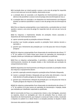 Este texto não substitui o publicado no DOU
6.5 A proteção deve ser móvel quando o acesso a uma zona de perigo for requerido
uma ou mais vezes por turno de trabalho, observando-se que:
a) a proteção deve ser associada a um dispositivo de intertravamento quando sua
abertura não possibilitar o acesso à zona de perigo antes da eliminação do risco; e
b) a proteção deve ser associada a um dispositivo de intertravamento com bloqueio
quando sua abertura possibilitar o acesso à zona de perigo antes da eliminação do
risco.
6.5.1 Para as máquinas autopropelidas e seus implementos, a proteção deve ser móvel
quando o acesso a uma zona de perigo for requerido mais de uma vez por turno de
trabalho.
6.5.2 As máquinas e implementos dotados de proteções móveis associadas a
dispositivos de intertravamento devem:
a) operar somente quando as proteções estiverem fechadas;
b) paralisar suas funções perigosas quando as proteções forem abertas durante a
operação; e
c) garantir que o fechamento das proteções por si só não possa dar início às funções
perigosas
6.5.2.1 As máquinas autopropelidas ficam dispensadas do atendimento das alíneas “a”
e “b” do subitem 6.5.2 deste Anexo para acesso em operações de manutenção e
inspeção, desde que realizadas por trabalhador capacitado ou qualificado.
6.5.3 Para as máquinas autopropelidas, é permitida a utilização de dispositivo de
intertravamento mecânico de atuação simples e não monitorado para proteção do
compartimento do motor.
6.5.4 Os dispositivos de intertravamento com bloqueio associados às proteções móveis
das máquinas e equipamentos devem:
a) permitir a operação somente enquanto a proteção estiver fechada e bloqueada;
b) manter a proteção fechada e bloqueada até que tenha sido eliminado o risco de
lesão devido às funções perigosas da máquina ou do equipamento; e
c) garantir que o fechamento e bloqueio da proteção por si só não possa dar início às
funções perigosas da máquina ou do equipamento.
6.5.4.1 As máquinas autopropelidas ficam dispensadas do atendimento das alíneas “a”
e “b” do subitem 6.5.4 para acesso em operações de manutenção e inspeção, desde
que realizadas por trabalhador capacitado ou qualificado.
6.6 As transmissões de força e os componentes móveis a elas interligados, acessíveis
ou expostos, devem ser protegidos por meio de proteções fixas ou móveis com
dispositivos de intertravamento, que impeçam o acesso por todos os lados, ressalvado
o disposto no subitem 6.1.1 deste Anexo e as exceções previstas no Quadro II deste
 