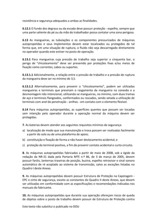Este texto não substitui o publicado no DOU
resistência e segurança adequados a ambas as finalidades.
6.12.1 O fundo dos degraus ou da escada deve possuir proteção - espelho, sempre que
uma parte saliente do pé ou da mão do trabalhador possa contatar uma zona perigosa.
6.13 As mangueiras, as tubulações e os componentes pressurizados de máquinas
autopropelidas e seus implementos devem estar localizados ou protegidos de tal
forma que, em uma situação de ruptura, o fluido não seja descarregado diretamente
no operador quando este estiver no posto de operação.
6.13.1 Para mangueiras cuja pressão de trabalho seja superior a cinquenta bar, o
perigo de “chicoteamento” deve ser prevenido por proteções fixas e/ou meios de
fixação como correntes, cabos ou suportes.
6.13.1.1 Adicionalmente, a relação entre a pressão de trabalho e a pressão de ruptura
da mangueira deve ser no mínimo de 3,5.
6.13.1.2 Alternativamente, para prevenir o “chicoteamento”, podem ser utilizadas
mangueiras e terminais que previnam o rasgamento da mangueira na conexão e a
desmontagem não intencional, utilizando-se mangueiras, no mínimo, com duas tramas
de aço e terminais flangeados, conformados ou roscados, sendo vetada a utilização de
terminais com anel de penetração - anilhas - em contato com o elemento flexível.
6.14 Para máquinas autopropelidas, as superfícies quentes que possam ser tocadas
sem intenção pelo operador durante a operação normal da máquina devem ser
protegidas.
7. As baterias devem atender aos seguintes requisitos mínimos de segurança:
a) localização de modo que sua manutenção e troca possam ser realizadas facilmente
a partir do solo ou de uma plataforma de apoio;
b) constituição e fixação de forma a não haver deslocamento acidental; e
c) proteção do terminal positivo, a fim de prevenir contato acidental e curto-circuito.
8. As máquinas autopropelidas fabricadas a partir de maio de 2008, sob a égide da
redação da NR-31 dada pela Portaria MTE n.º 86, de 3 de março de 2005, devem
possuir faróis, lanternas traseiras de posição, buzina, espelho retrovisor e sinal sonoro
automático de ré acoplado ao sistema de transmissão, salvo as exceções listadas no
Quadro I deste Anexo.
9. As máquinas autopropelidas devem possuir Estrutura de Proteção na Capotagem -
EPC e cinto de segurança, exceto as constantes do Quadro II deste Anexo, que devem
ser utilizadas em conformidade com as especificações e recomendações indicadas nos
manuais do fabricante.
10. As máquinas autopropelidas que durante sua operação ofereçam riscos de queda
de objetos sobre o posto de trabalho devem possuir de Estrutura de Proteção contra
 