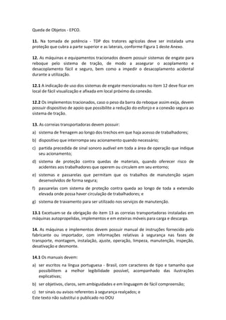 Este texto não substitui o publicado no DOU
Queda de Objetos - EPCO.
11. Na tomada de potência - TDP dos tratores agrícolas deve ser instalada uma
proteção que cubra a parte superior e as laterais, conforme Figura 1 deste Anexo.
12. As máquinas e equipamentos tracionados devem possuir sistemas de engate para
reboque pelo sistema de tração, de modo a assegurar o acoplamento e
desacoplamento fácil e seguro, bem como a impedir o desacoplamento acidental
durante a utilização.
12.1 A indicação de uso dos sistemas de engate mencionados no item 12 deve ficar em
local de fácil visualização e afixada em local próximo da conexão.
12.2 Os implementos tracionados, caso o peso da barra do reboque assim exija, devem
possuir dispositivo de apoio que possibilite a redução do esforço e a conexão segura ao
sistema de tração.
13. As correias transportadoras devem possuir:
a) sistema de frenagem ao longo dos trechos em que haja acesso de trabalhadores;
b) dispositivo que interrompa seu acionamento quando necessário;
c) partida precedida de sinal sonoro audível em toda a área de operação que indique
seu acionamento;
d) sistema de proteção contra quedas de materiais, quando oferecer risco de
acidentes aos trabalhadores que operem ou circulem em seu entorno;
e) sistemas e passarelas que permitam que os trabalhos de manutenção sejam
desenvolvidos de forma segura;
f) passarelas com sistema de proteção contra queda ao longo de toda a extensão
elevada onde possa haver circulação de trabalhadores; e
g) sistema de travamento para ser utilizado nos serviços de manutenção.
13.1 Excetuam-se da obrigação do item 13 as correias transportadoras instaladas em
máquinas autopropelidas, implementos e em esteiras móveis para carga e descarga.
14. As máquinas e implementos devem possuir manual de instruções fornecido pelo
fabricante ou importador, com informações relativas à segurança nas fases de
transporte, montagem, instalação, ajuste, operação, limpeza, manutenção, inspeção,
desativação e desmonte.
14.1 Os manuais devem:
a) ser escritos na língua portuguesa - Brasil, com caracteres de tipo e tamanho que
possibilitem a melhor legibilidade possível, acompanhado das ilustrações
explicativas;
b) ser objetivos, claros, sem ambiguidades e em linguagem de fácil compreensão;
c) ter sinais ou avisos referentes à segurança realçados; e
 