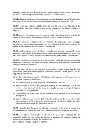 Este texto não substitui o publicado no DOU
operador manter contato de apoio em três pontos durante todo o tempo de acesso,
de modo a torná-lo seguro, conforme o subitem 15.21 deste Anexo.
15.1.2.1 Deve-se utilizar uma forma de acesso seguro indicada no manual de operação,
nas situações em que não sejam aplicáveis os meios previstos no subitem 15.1.2.
15.2 Os locais ou postos de trabalho acima do nível do solo em que haja acesso de
trabalhadores para intervenções devem possuir plataformas de trabalho estáveis e
seguras.
15.3 Devem ser fornecidos meios de acesso se a altura do solo ou do piso ao posto de
operação das máquinas for maior que 0,55 m (cinquenta e cinco centímetros).
15.4 Em máquinas autopropelidas da indústria de construção com aplicação
agroflorestal, os meios de acesso devem ser fornecidos se a altura do solo ao posto de
operação for maior que 0,60 m (sessenta centímetros).
15.5 Em colhedoras de arroz, colhedoras equipadas com esteiras e outras colhedoras
equipadas com sistema de autonivelamento, os meios de acesso devem ser fornecidos
se a altura do solo ao posto de operação for maior que 0,70 m (setenta centímetros).
15.6 Nas máquinas, equipamentos e implementos os meios de acesso permanentes
devem ser localizados e instalados de modo a prevenir riscos de acidente e facilitar sua
utilização pelos trabalhadores.
15.7 Os meios de acesso de máquinas estacionárias, exceto escada fixa do tipo
marinheiro e elevador, devem possuir sistema de proteção contra quedas com as
seguintes características:
a) ser dimensionados, construídos e fixados de modo seguro e resistente, de forma a
suportar os esforços solicitantes;
b) ser constituídos de material resistente a intempéries e corrosão;
c) possuir travessão superior de 1,10 m (um metro e dez centímetros) a 1,20 m (um
metro e vinte centímetros) de altura em relação ao piso ao longo de toda a
extensão, em ambos os lados;
d) o travessão superior não deve possuir superfície plana, a fim de evitar a colocação
de objetos; e
e) possuir rodapé de, no mínimo, 0,20 m (vinte centímetros) de altura e travessão
intermediário a 0,70 m (setenta centímetros) de altura em relação ao piso,
localizado entre o rodapé e o travessão superior.
15.7.1 Havendo risco de queda de objetos e materiais, o vão entre o rodapé e o
travessão superior do guarda corpo deve receber proteção fixa, integral e resistente
15.7.1.1 A proteção mencionada no subitem 15.7.1 pode ser constituída de tela
resistente, desde que sua malha não permita a passagem de qualquer objeto ou
material que possa causar lesões aos trabalhadores.
 