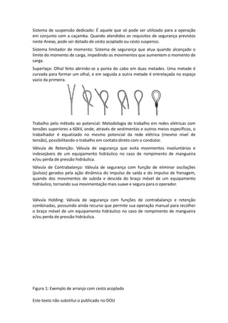 Este texto não substitui o publicado no DOU
Sistema de suspensão dedicado: É aquele que só pode ser utilizado para a operação
em conjunto com a caçamba. Quando atendidos os requisitos de segurança previstos
neste Anexo, pode ser dotado de cesto acoplado ou cesto suspenso.
Sistema limitador de momento: Sistema de segurança que atua quando alcançado o
limite do momento de carga, impedindo os movimentos que aumentem o momento de
carga.
Superlaço: Olhal feito abrindo-se a ponta do cabo em duas metades. Uma metade é
curvada para formar um olhal, e em seguida a outra metade é entrelaçada no espaço
vazio da primeira.
Trabalho pelo método ao potencial: Metodologia de trabalho em redes elétricas com
tensões superiores a 60kV, onde, através de vestimentas e outros meios específicos, o
trabalhador é equalizado no mesmo potencial da rede elétrica (mesmo nível de
tensão), possibilitando o trabalho em contato direto com o condutor.
Válvula de Retenção: Válvula de segurança que evita movimentos involuntários e
indesejáveis de um equipamento hidráulico no caso de rompimento de mangueira
e/ou perda de pressão hidráulica.
Válvula de Contrabalanço: Válvula de segurança com função de eliminar oscilações
(pulsos) gerados pela ação dinâmica do impulso de saída e do impulso de frenagem,
quando dos movimentos de subida e descida do braço móvel de um equipamento
hidráulico, tornando sua movimentação mais suave e segura para o operador.
Válvula Holding: Válvula de segurança com funções de contrabalanço e retenção
combinadas, possuindo ainda recurso que permite sua operação manual para recolher
o braço móvel de um equipamento hidráulico no caso de rompimento de mangueira
e/ou perda de pressão hidráulica.
Figura 1: Exemplo de arranjo com cesto acoplado
 