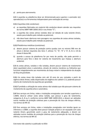 Este texto não substitui o publicado no DOU
p) ponto para aterramento.
2.2 A caçamba ou plataforma deve ser dimensionada para suportar e acomodar o(s)
operador(es) e as ferramentas indispensáveis para realização do serviço.
2.2.1 Caçambas (não condutivas):
a) as caçambas fabricadas em material não condutivo devem atender aos requisitos
da norma ABNT NBR 16092:2012 e seu Anexo “C”;
b) a caçamba das cestas aéreas isoladas deve ser dotada de cuba isolante (liner),
exceto para trabalho pelo método ao potencial;
c) não deve haver aberturas nem passagens nas caçambas de cestas aéreas isoladas,
exceto para trabalho pelo método ao potencial.
2.2.2 Plataformas metálicas (condutivas):
a) devem possuir sistema de proteção contra quedas com no mínimo 990 mm de
altura e demais requisitos dos itens 7, alíneas “a”, “b”, “d” e “e”, 8, 8.1 e 10 do
Anexo III desta NR;
b) quando o acesso da plataforma for por meio de portão, não pode permitir a
abertura para fora e deve ter sistema de travamento que impeça a abertura
acidental.
2.3 As cestas aéreas, isoladas e não isoladas, devem possuir sistema de nivelamento
da(s) caçamba(s) ativo e automático, através de sistema mecânico ou hidráulico que
funcione integradamente aos movimentos do braço móvel e independente da atuação
da força de gravidade.
2.3.1 As cestas áreas não isoladas com até 10 anos de uso, contados a partir da
vigência deste Anexo, estão dispensadas da exigência do subitem 2.3, podendo possuir
sistema de nivelamento da caçamba por gravidade.
2.3.2 É proibida a utilização de cestas aéreas não isoladas que não possuam sistema de
nivelamento da caçamba ativo e automático.
2.4 Para serviços em linhas, redes e instalações energizadas com tensões superiores a
1.000V, deve-se utilizar cesta aérea isolada, que possua o grau de isolamento,
categorias A, B ou C, conforme norma ABNT NBR 16092:2012, e devem ser adotadas
outras medidas de proteção coletivas para a prevenção do risco de choque elétrico,
nos termos da NR-10.
2.5 Para serviços em linhas, redes e instalações energizadas com tensões iguais ou
inferiores a 1.000V, a caçamba deve possuir isolação própria e ser equipada com cuba
isolante (liner), garantindo assim o grau de isolamento adequado, e devem ser
adotadas outras medidas de proteção coletivas para a prevenção do risco de choque
elétrico, nos termos da NR-10.
 