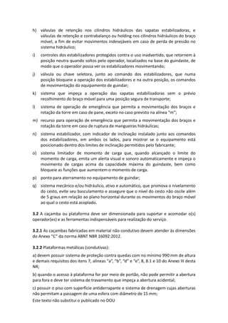 Este texto não substitui o publicado no DOU
h) válvulas de retenção nos cilindros hidráulicos das sapatas estabilizadoras, e
válvulas de retenção e contrabalanço ou holding nos cilindros hidráulicos do braço
móvel, a fim de evitar movimentos indesejáveis em caso de perda de pressão no
sistema hidráulico;
i) controles dos estabilizadores protegidos contra o uso inadvertido, que retornem à
posição neutra quando soltos pelo operador, localizados na base do guindaste, de
modo que o operador possa ver os estabilizadores movimentando;
j) válvula ou chave seletora, junto ao comando dos estabilizadores, que numa
posição bloqueie a operação dos estabilizadores e na outra posição, os comandos
de movimentação do equipamento de guindar;
k) sistema que impeça a operação das sapatas estabilizadoras sem o prévio
recolhimento do braço móvel para uma posição segura de transporte;
l) sistema de operação de emergência que permita a movimentação dos braços e
rotação da torre em caso de pane, exceto no caso previsto na alínea “m”;
m) recurso para operação de emergência que permita a movimentação dos braços e
rotação da torre em caso de ruptura de mangueiras hidráulicas;
n) sistema estabilizador, com indicador de inclinação instalado junto aos comandos
dos estabilizadores, em ambos os lados, para mostrar se o equipamento está
posicionado dentro dos limites de inclinação permitidos pelo fabricante;
o) sistema limitador de momento de carga que, quando alcançado o limite do
momento de carga, emita um alerta visual e sonoro automaticamente e impeça o
movimento de cargas acima da capacidade máxima do guindaste, bem como
bloqueie as funções que aumentem o momento de carga.
p) ponto para aterramento no equipamento de guindar;
q) sistema mecânico e/ou hidráulico, ativo e automático, que promova o nivelamento
do cesto, evite seu basculamento e assegure que o nível do cesto não oscile além
de 5 graus em relação ao plano horizontal durante os movimentos do braço móvel
ao qual o cesto está acoplado.
3.2 A caçamba ou plataforma deve ser dimensionada para suportar e acomodar o(s)
operador(es) e as ferramentas indispensáveis para realização do serviço.
3.2.1 As caçambas fabricadas em material não condutivo devem atender às dimensões
do Anexo “C” da norma ABNT NBR 16092:2012.
3.2.2 Plataformas metálicas (condutivas):
a) devem possuir sistema de proteção contra quedas com no mínimo 990 mm de altura
e demais requisitos dos itens 7, alíneas “a”, “b”, “d” e “e”, 8, 8.1 e 10 do Anexo III desta
NR;
b) quando o acesso à plataforma for por meio de portão, não pode permitir a abertura
para fora e deve ter sistema de travamento que impeça a abertura acidental;
c) possuir o piso com superfície antiderrapante e sistema de drenagem cujas aberturas
não permitam a passagem de uma esfera com diâmetro de 15 mm;
 