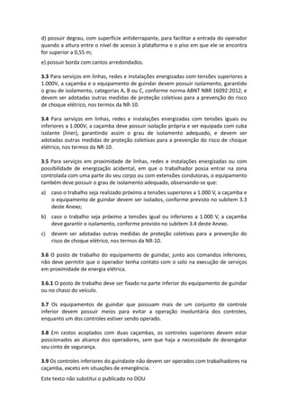 Este texto não substitui o publicado no DOU
d) possuir degrau, com superfície antiderrapante, para facilitar a entrada do operador
quando a altura entre o nível de acesso à plataforma e o piso em que ele se encontra
for superior a 0,55 m;
e) possuir borda com cantos arredondados.
3.3 Para serviços em linhas, redes e instalações energizadas com tensões superiores a
1.000V, a caçamba e o equipamento de guindar devem possuir isolamento, garantido
o grau de isolamento, categorias A, B ou C, conforme norma ABNT NBR 16092:2012, e
devem ser adotadas outras medidas de proteção coletivas para a prevenção do risco
de choque elétrico, nos termos da NR-10.
3.4 Para serviços em linhas, redes e instalações energizadas com tensões iguais ou
inferiores a 1.000V, a caçamba deve possuir isolação própria e ser equipada com cuba
isolante (liner), garantindo assim o grau de isolamento adequado, e devem ser
adotadas outras medidas de proteção coletivas para a prevenção do risco de choque
elétrico, nos termos da NR-10.
3.5 Para serviços em proximidade de linhas, redes e instalações energizadas ou com
possibilidade de energização acidental, em que o trabalhador possa entrar na zona
controlada com uma parte do seu corpo ou com extensões condutoras, o equipamento
também deve possuir o grau de isolamento adequado, observando-se que:
a) caso o trabalho seja realizado próximo a tensões superiores a 1.000 V, a caçamba e
o equipamento de guindar devem ser isolados, conforme previsto no subitem 3.3
deste Anexo;
b) caso o trabalho seja próximo a tensões igual ou inferiores a 1.000 V, a caçamba
deve garantir o isolamento, conforme previsto no subitem 3.4 deste Anexo.
c) devem ser adotadas outras medidas de proteção coletivas para a prevenção do
risco de choque elétrico, nos termos da NR-10.
3.6 O posto de trabalho do equipamento de guindar, junto aos comandos inferiores,
não deve permitir que o operador tenha contato com o solo na execução de serviços
em proximidade de energia elétrica.
3.6.1 O posto de trabalho deve ser fixado na parte inferior do equipamento de guindar
ou no chassi do veículo.
3.7 Os equipamentos de guindar que possuam mais de um conjunto de controle
inferior devem possuir meios para evitar a operação involuntária dos controles,
enquanto um dos controles estiver sendo operado.
3.8 Em cestos acoplados com duas caçambas, os controles superiores devem estar
posicionados ao alcance dos operadores, sem que haja a necessidade de desengatar
seu cinto de segurança.
3.9 Os controles inferiores do guindaste não devem ser operados com trabalhadores na
caçamba, exceto em situações de emergência.
 