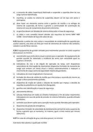 Este texto não substitui o publicado no DOU
e) o conjunto de cabos (superlaços) destinado a suspender a caçamba deve ter sua
carga nominal identificada;
f) manilhas, se usadas no sistema de suspensão, devem ser do tipo com porca e
contrapino;
g) deve haver um elemento reserva entre o gancho do moitão e as eslingas do
sistema de suspensão, de forma a garantir a continuidade de sustentação do
sistema em caso de rompimento do primeiro elemento;
h) os ganchos devem ser dotados de sistema distorcedor e trava de segurança;
i) os cabos e suas conexões devem atender aos requisitos da norma ABNT NBR
11900 - Extremidades de laços de cabos de aço.
4.25 Quando a análise de risco indicar a necessidade de estabilização da caçamba por
auxiliar externo, esta deve ser feita por meio de elementos de material não condutor,
vedado o uso de fibras naturais.
4.26 O equipamento de guindar utilizado para movimentar pessoas no cesto suspenso
deve possuir, no mínimo:
a) anemômetro que emita alerta visual e sonoro para o operador do equipamento de
guindar quando for detectada a incidência de vento com velocidade igual ou
superior a 35 km/h;
b) indicadores do raio e do ângulo de operação da lança, com dispositivos
automáticos de interrupção de movimentos (dispositivo limitador de momento de
carga) que emitam um alerta visual e sonoro automaticamente e impeçam o
movimento de cargas acima da capacidade máxima do guindaste;
c) indicadores de níveis longitudinal e transversal;
d) limitador de altura de subida do moitão que interrompa a ascensão do mesmo ao
atingir a altura previamente ajustada;
e) dispositivo de tração de subida e descida do moitão que impeça a descida da
caçamba ou plataforma em queda livre (banguela);
f) ganchos com identificação e travas de segurança;
g) aterramento elétrico;
h) válvulas hidráulicas em todos os cilindros hidráulicos a fim de evitar movimentos
indesejáveis em caso de perda de pressão no sistema hidráulico, quando utilizado
guindastes;
i) controles que devem voltar para a posição neutra quando liberados pelo operador;
j) dispositivo de parada de emergência;
k) dispositivo limitador de velocidade de deslocamento vertical do cesto suspenso de
forma a garantir que se mantenha, no máximo, igual a trinta metros por minuto
(30m/min).
4.27 Em caso de utilização de grua, esta deve possuir, no mínimo:
 