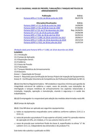 Este texto não substitui o publicado no DOU
NR-13 CALDEIRAS, VASOS DE PRESSÃO, TUBULAÇÕES E TANQUES METÁLICOS DE
ARMAZENAMENTO
Publicação D.O.U.
Portaria MTb n.º 3.214, de 08 de junho de 1978 06/07/78
Alterações/Atualizações D.O.U.
Portaria SSMT n.º 12, de 06 de junho de 1983 14/06/83
Portaria SSMT n.º 02, de 08 de maio de 1984 07/06/84
Portaria SSST n.º 23, de 27 de dezembro de 1994 Rep.:26/04/95
Portaria SIT n.º 57, de 19 de junho de 2008 24/06/08
Portaria MTE n.º 594, de 28 de abril de 2014 02/05/14
Portaria MTb n.º 1.084, de 28 de setembro de 2017 29/09/17
Portaria MTb n.º 1.082, de 18 de dezembro de 2018 20/12/18
Portaria SEPRT n.º 915, de 30 de julho de 2019 31/07/19
(Redação dada pela Portaria MTb n.º 1.082, de 18 de dezembro de 2018)
SUMÁRIO:
13.1 Introdução
13.2 Campo de Aplicação
13.3 Disposições Gerais
13.4 Caldeiras
13.5 Vasos de Pressão
13.6 Tubulações
13.7 Tanques Metálicos de Armazenamento
13.8 Glossário
Anexo I - Capacitação de Pessoal.
Anexo II - Requisitos para Certificação de Serviço Próprio de Inspeção de Equipamentos.
Anexo III - Certificação Voluntária de Competências do Profissional Habilitado da NR-13.
13.1.1 Esta Norma Regulamentadora - NR estabelece requisitos mínimos para gestão da
integridade estrutural de caldeiras a vapor, vasos de pressão, suas tubulações de
interligação e tanques metálicos de armazenamento nos aspectos relacionados à
instalação, inspeção, operação e manutenção, visando à segurança e à saúde dos
trabalhadores.
13.1.2 O empregador é o responsável pela adoção das medidas determinadas nesta NR.
13.2 Campo de Aplicação
13.2.1 Esta NR deve ser aplicada aos seguintes equipamentos:
a) todos os equipamentos enquadrados como caldeiras conforme subitens 13.4.1.1 e
13.4.1.2;
b) vasos de pressão cujo produto P.V seja superior a 8 (oito), onde P é a pressão máxima
de operação em kPa, em módulo, e V o seu volume interno em m³;
c) vasos de pressão que contenham fluido da classe A, especificados na alínea “a” do
subitem 13.5.1.2, independente das dimensões e do produto P.V;
 