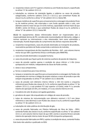 Este texto não substitui o publicado no DOU
d) recipientes móveis com P.V superior a 8 (oito) ou com fluido da classe A, especificado
na alínea “a” do subitem 13.5.1.2.
e) tubulações ou sistemas de tubulação ligados a caldeiras ou vasos de pressão,
categorizados, conforme subitens 13.4.1.2 e 13.5.1.2, que contenham fluidos de
classe A ou B, conforme a alínea “a” do subitem 13.5.1.2 desta NR;
f) tanques metálicos de superfície para armazenamento e estocagem de produtos finais
ou de matérias primas, não enterrados e com fundo apoiado sobre o solo, com
diâmetro externo maior do que 3 m (três metros), capacidade nominal maior do que
20.000 L (vinte mil litros), e que contenham fluidos de classe A ou B, conforme a
alínea “a” do subitem 13.5.1.2 desta NR.
13.2.2 Os equipamentos abaixo referenciados devem ser inspecionados sob a
responsabilidade técnica de PH, considerando recomendações do fabricante, códigos e
normas nacionais ou internacionais a eles relacionados, bem como submetidos a
manutenção, ficando dispensados do cumprimento dos demais requisitos desta NR:
a) recipientes transportáveis, vasos de pressão destinados ao transporte de produtos,
reservatórios portáteis de fluido comprimido e extintores de incêndio;
b) recipientes transportáveis de Gás Liquefeito de Petróleo - GLP - com volume interno
menor do que 500 L (quinhentos litros) e certificados pelo INMETRO;
c) vasos de pressão destinados à ocupação humana;
d) vasos de pressão que façam parte de sistemas auxiliares de pacote de máquinas;
e) vasos de pressão sujeitos apenas à condição de vácuo inferior a 5 kPa (cinco
quilopascais) em módulo, independente da classe do fluido contido;
f) dutos e seus componentes;
g) fornos e serpentinas para troca térmica;
h) tanques e recipientes de superfície para armazenamento e estocagem de fluidos não
enquadrados em normas e códigos de projeto relativos a vasos de pressão e que não
estejam enquadrados na alínea “f” do subitem 13.2.1 desta NR;
i) vasos de pressão com diâmetro interno inferior a 150 mm (cento e cinquenta
milímetros) para fluidos das classes B, C e D, conforme especificado na alínea “a” do
subitem 13.5.1.2, e cujo produto P.V seja superior a 8 (oito), onde P é a pressão
máxima de operação em kPa, em módulo, e V o seu volume interno em m3;
j) trocadores de calor de placas corrugadas gaxetadas;
k) geradores de vapor não enquadrados em códigos de vasos de pressão;
l) tubos de sistemas de instrumentação com diâmetro nominal ≤ 12,7 mm (doze
milímetros e sete décimos) e com fluidos das classes A ou B, conforme especificado
na alínea “a” do subitem 13.5.1.2;
m) tubulações de redes públicas de distribuição de gás;
n) vasos de pressão fabricados em Plástico Reforçado de Fibra de Vidro - PRFV,
contendo fluidos das classes A ou B, conforme especificado na alínea “a” do subitem
13.5.1.2, com volume interno maior do que 160 L (cento e sessenta litros) e pressão
máxima de operação interna maior do que 50 kPa (cinquenta quilopascais);
o) vasos de pressão fabricados em PRFV, sujeitos à condição de vácuo, contendo fluidos
 