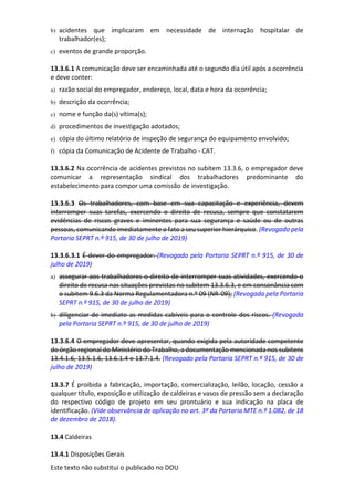 Este texto não substitui o publicado no DOU
b) acidentes que implicaram em necessidade de internação hospitalar de
trabalhador(es);
c) eventos de grande proporção.
13.3.6.1 A comunicação deve ser encaminhada até o segundo dia útil após a ocorrência
e deve conter:
a) razão social do empregador, endereço, local, data e hora da ocorrência;
b) descrição da ocorrência;
c) nome e função da(s) vítima(s);
d) procedimentos de investigação adotados;
e) cópia do último relatório de inspeção de segurança do equipamento envolvido;
f) cópia da Comunicação de Acidente de Trabalho - CAT.
13.3.6.2 Na ocorrência de acidentes previstos no subitem 13.3.6, o empregador deve
comunicar a representação sindical dos trabalhadores predominante do
estabelecimento para compor uma comissão de investigação.
13.3.6.3 Os trabalhadores, com base em sua capacitação e experiência, devem
interromper suas tarefas, exercendo o direito de recusa, sempre que constatarem
evidências de riscos graves e iminentes para sua segurança e saúde ou de outras
pessoas, comunicando imediatamente o fato a seu superior hierárquico. (Revogado pela
Portaria SEPRT n.º 915, de 30 de julho de 2019)
13.3.6.3.1 É dever do empregador: (Revogado pela Portaria SEPRT n.º 915, de 30 de
julho de 2019)
a) assegurar aos trabalhadores o direito de interromper suas atividades, exercendo o
direito de recusa nas situações previstas no subitem 13.3.6.3, e em consonância com
o subitem 9.6.3 da Norma Regulamentadora n.º 09 (NR-09); (Revogada pela Portaria
SEPRT n.º 915, de 30 de julho de 2019)
b) diligenciar de imediato as medidas cabíveis para o controle dos riscos. (Revogada
pela Portaria SEPRT n.º 915, de 30 de julho de 2019)
13.3.6.4 O empregador deve apresentar, quando exigida pela autoridade competente
do órgão regional do Ministério do Trabalho, a documentação mencionada nos subitens
13.4.1.6, 13.5.1.6, 13.6.1.4 e 13.7.1.4. (Revogado pela Portaria SEPRT n.º 915, de 30 de
julho de 2019)
13.3.7 É proibida a fabricação, importação, comercialização, leilão, locação, cessão a
qualquer título, exposição e utilização de caldeiras e vasos de pressão sem a declaração
do respectivo código de projeto em seu prontuário e sua indicação na placa de
identificação. (Vide observância de aplicação no art. 3º da Portaria MTE n.º 1.082, de 18
de dezembro de 2018).
13.4 Caldeiras
13.4.1 Disposições Gerais
 