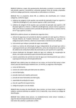 Este texto não substitui o publicado no DOU
13.4.1.1 Caldeiras a vapor são equipamentos destinados a produzir e acumular vapor
sob pressão superior à atmosférica, utilizando qualquer fonte de energia, projetados
conforme códigos pertinentes, excetuando-se refervedores e similares.
13.4.1.2 Para os propósitos desta NR, as caldeiras são classificadas em 2 (duas)
categorias, conforme segue:
a) caldeiras da categoria A são aquelas cuja pressão de operação é igual ou superior a
1.960 kPa (19,98 kgf/cm²), com volume superior a 100 L (cem litros);
b) caldeiras da categoria B são aquelas cuja a pressão de operação seja superior a 60
kPa (0,61 kgf/cm²) e inferior a 1 960 kPa (19,98 kgf/cm2), volume interno superior a
100 L (cem litros) e o produto entre a pressão de operação em kPa e o volume interno
em m³ seja superior a 6 (seis).
13.4.1.3 As caldeiras devem ser dotadas dos seguintes itens:
a) válvula de segurança com pressão de abertura ajustada em valor igual ou inferior a
Pressão Máxima de Trabalho Admissível - PMTA, considerados os requisitos do
código de projeto relativos a aberturas escalonadas e tolerâncias de calibração;
b) instrumento que indique a pressão do vapor acumulado;
c) injetor ou sistema de alimentação de água independente do principal que evite o
superaquecimento por alimentação deficiente, acima das temperaturas de projeto,
de caldeiras de combustível sólido não atomizado ou com queima em suspensão;
d) sistema dedicado de drenagem rápida de água em caldeiras de recuperação de
álcalis, com ações automáticas após acionamento pelo operador;
e) sistema automático de controle do nível de água com intertravamento que evite o
superaquecimento por alimentação deficiente.
13.4.1.4 Toda caldeira deve ter afixada em seu corpo, em local de fácil acesso e bem
visível, placa de identificação indelével com, no mínimo, as seguintes informações:
a) nome do fabricante;
b) número de ordem dado pelo fabricante da caldeira;
c) ano de fabricação;
d) pressão máxima de trabalho admissível;
e) pressão de teste hidrostático de fabricação;
f) capacidade de produção de vapor;
g) área de superfície de aquecimento;
h) código de projeto e ano de edição.
13.4.1.5 Além da placa de identificação, deve constar, em local visível, a categoria da
caldeira, conforme definida no subitem 13.4.1.2 desta NR, e seu número ou código de
identificação.
13.4.1.6 Toda caldeira deve possuir, no estabelecimento onde estiver instalada, a
seguinte documentação devidamente atualizada:
 
