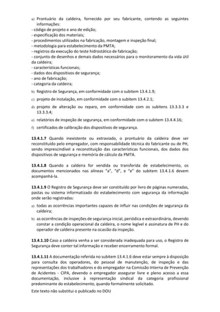 Este texto não substitui o publicado no DOU
a) Prontuário da caldeira, fornecido por seu fabricante, contendo as seguintes
informações:
- código de projeto e ano de edição;
- especificação dos materiais;
- procedimentos utilizados na fabricação, montagem e inspeção final;
- metodologia para estabelecimento da PMTA;
- registros da execução do teste hidrostático de fabricação;
- conjunto de desenhos e demais dados necessários para o monitoramento da vida útil
da caldeira;
- características funcionais;
- dados dos dispositivos de segurança;
- ano de fabricação;
- categoria da caldeira;
b) Registro de Segurança, em conformidade com o subitem 13.4.1.9;
c) projeto de instalação, em conformidade com o subitem 13.4.2.1;
d) projeto de alteração ou reparo, em conformidade com os subitens 13.3.3.3 e
13.3.3.4;
e) relatórios de inspeção de segurança, em conformidade com o subitem 13.4.4.16;
f) certificados de calibração dos dispositivos de segurança.
13.4.1.7 Quando inexistente ou extraviado, o prontuário da caldeira deve ser
reconstituído pelo empregador, com responsabilidade técnica do fabricante ou de PH,
sendo imprescindível a reconstituição das características funcionais, dos dados dos
dispositivos de segurança e memória de cálculo da PMTA.
13.4.1.8 Quando a caldeira for vendida ou transferida de estabelecimento, os
documentos mencionados nas alíneas “a”, “d”, e “e” do subitem 13.4.1.6 devem
acompanhá-la.
13.4.1.9 O Registro de Segurança deve ser constituído por livro de páginas numeradas,
pastas ou sistema informatizado do estabelecimento com segurança da informação
onde serão registradas:
a) todas as ocorrências importantes capazes de influir nas condições de segurança da
caldeira;
b) as ocorrências de inspeções de segurança inicial, periódica e extraordinária, devendo
constar a condição operacional da caldeira, o nome legível e assinatura de PH e do
operador de caldeira presente na ocasião da inspeção.
13.4.1.10 Caso a caldeira venha a ser considerada inadequada para uso, o Registro de
Segurança deve conter tal informação e receber encerramento formal.
13.4.1.11 A documentação referida no subitem 13.4.1.6 deve estar sempre à disposição
para consulta dos operadores, do pessoal de manutenção, de inspeção e das
representações dos trabalhadores e do empregador na Comissão Interna de Prevenção
de Acidentes - CIPA, devendo o empregador assegurar livre e pleno acesso a essa
documentação, inclusive à representação sindical da categoria profissional
predominante do estabelecimento, quando formalmente solicitado.
 