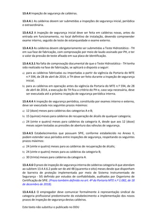 Este texto não substitui o publicado no DOU
13.4.4 Inspeção de segurança de caldeiras.
13.4.4.1 As caldeiras devem ser submetidas a inspeções de segurança inicial, periódica
e extraordinária.
13.4.4.2 A inspeção de segurança inicial deve ser feita em caldeiras novas, antes da
entrada em funcionamento, no local definitivo de instalação, devendo compreender
exame interno, seguido de teste de estanqueidade e exame externo.
13.4.4.3 As caldeiras devem obrigatoriamente ser submetidas a Teste Hidrostático - TH
em sua fase de fabricação, com comprovação por meio de laudo assinado por PH, e ter
o valor da pressão de teste afixado em sua placa de identificação.
13.4.4.3.1 Na falta de comprovação documental de que o Teste Hidrostático - TH tenha
sido realizado na fase de fabricação, se aplicará o disposto a seguir:
a) para as caldeiras fabricadas ou importadas a partir da vigência da Portaria do MTE
n.º 594, de 28 de abril de 2014, o TH deve ser feito durante a inspeção de segurança
inicial;
b) para as caldeiras em operação antes da vigência da Portaria do MTE n.º 594, de 28
de abril de 2014, a execução do TH fica a critério do PH e, caso seja necessária, deve
ser executada até a próxima inspeção de segurança periódica interna.
13.4.4.4 A inspeção de segurança periódica, constituída por exames interno e externo,
deve ser executada nos seguintes prazos máximos:
a) 12 (doze) meses para caldeiras das categorias A e B;
b) 15 (quinze) meses para caldeiras de recuperação de álcalis de qualquer categoria;
c) 24 (vinte e quatro) meses para caldeiras da categoria A, desde que aos 12 (doze)
meses sejam testadas as pressões de abertura das válvulas de segurança.
13.4.4.5 Estabelecimentos que possuam SPIE, conforme estabelecido no Anexo II,
podem estender seus períodos entre inspeções de segurança, respeitando os seguintes
prazos máximos:
a) 24 (vinte e quatro) meses para as caldeiras de recuperação de álcalis;
b) 24 (vinte e quatro) meses para as caldeiras da categoria B;
c) 30 (trinta) meses para caldeiras da categoria A.
13.4.4.6 O prazo de inspeção de segurança interna de caldeiras categoria A que atendam
ao subitem 13.4.4.6.2 pode ser de até 48 (quarenta e oito) meses desde que disponham
de barreira de proteção implementada por meio de Sistema Instrumentado de
Segurança - SIS definido por estudos de confiabilidade, auditados por Organismo de
Certificação de SPIE. (Prazo também definido no art. 4º da Portaria MTE n.º 1.082, de 18
de dezembro de 2018).
13.4.4.6.1 O empregador deve comunicar formalmente à representação sindical da
categoria profissional predominante do estabelecimento a implementação dos novos
prazos de inspeção de segurança destas caldeiras.
 