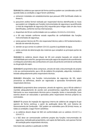Este texto não substitui o publicado no DOU
13.4.4.6.2 As caldeiras que operam de forma contínua podem ser consideradas com SIS
quando todas as condições a seguir forem satisfeitas:
a) estiverem instaladas em estabelecimentos que possuam SPIE Certificado citado no
Anexo II;
b) possuírem análise formal realizada por responsável técnico identificando os riscos
que podem ser mitigados por funções instrumentadas de segurança e quantificando
o nível de integridade de segurança (SIL) requerido para mitigar cada um dos riscos
identificados, conforme normas internacionais;
c) disponham de SIS em conformidade com os subitens 13.4.4.6.3 a 13.4.4.6.6;
d) o SIS seja testado conforme estudo específico de confiabilidade das funções
instrumentadas de segurança;
e) exista parecer técnico do PH e do responsável técnico sobre o SIS fundamentando a
decisão de extensão de prazo;
f) atender ao que consta no subitem 13.4.3.3, quanto à qualidade da água;
g) exista controle de deterioração dos materiais que compõem as principais partes da
caldeira.
13.4.4.6.3 As caldeiras devem dispor de SIS com projeto baseado em estudo de
confiabilidade para este fim, que garanta execução segura da sequência de acendimento
e o bloqueio automático dos combustíveis em casos de perda do controle de combustão
ou da geração de vapor.
13.4.4.6.4 O proprietário deve comprovar, através de toda a documentação de projeto
e de seu comissionamento, que o SIS da caldeira foi projetado, adquirido, instalado e
testado adequadamente pelos responsáveis técnicos.
13.4.4.6.5 Alterações nas funções instrumentadas de segurança do SIS, sejam
provisórias ou definitivas, devem ser registradas e aprovadas formalmente pelos
responsáveis técnicos.
13.4.4.6.6 O proprietário deve comprovar, através de registros, que o SIS da caldeira é
mantido adequadamente de acordo com procedimentos específicos definidos pelo
fabricante ou seus responsáveis técnicos para a inspeção, testes e manutenção. Esses
eventos devem ser executados e aprovados pelos responsáveis técnicos próprios ou
contratados.
13.4.4.7 Os prazos de inspeção de segurança interna de caldeiras de categoria B que
operem de forma contínua, a partir da publicação desta NR, com Sistema de
Gerenciamento de Combustão - SGC podem ser estendidos para 30 (trinta) meses, se
todas as condições a seguir forem satisfeitas:
a) as caldeiras devem dispor de SGC em conformidade com os subitens 13.4.4.7.1 a
13.4.4.7.7;
b) o SGC deve ser comissionado conforme projeto das funções instrumentadas de
segurança, realizado pelo proprietário, com apoio do fabricante, com parecer formal
de aceitação pelos responsáveis técnicos;
 