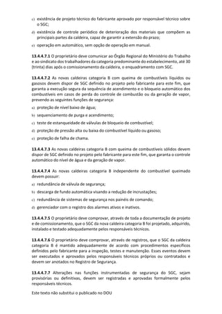 Este texto não substitui o publicado no DOU
c) existência de projeto técnico do fabricante aprovado por responsável técnico sobre
o SGC;
d) existência de controle periódico de deterioração dos materiais que compõem as
principais partes da caldeira, capaz de garantir a extensão do prazo;
e) operação em automático, sem opção de operação em manual.
13.4.4.7.1 O proprietário deve comunicar ao Órgão Regional do Ministério do Trabalho
e ao sindicato dos trabalhadores da categoria predominante do estabelecimento, até 30
(trinta) dias após o comissionamento da caldeira, o enquadramento com SGC.
13.4.4.7.2 As novas caldeiras categoria B com queima de combustíveis líquidos ou
gasosos devem dispor de SGC definido no projeto pelo fabricante para este fim, que
garanta a execução segura da sequência de acendimento e o bloqueio automático dos
combustíveis em casos de perda do controle de combustão ou da geração de vapor,
prevendo as seguintes funções de segurança:
a) proteção de nível baixo de água;
b) sequenciamento de purga e acendimento;
c) teste de estanqueidade de válvulas de bloqueio de combustível;
d) proteção de pressão alta ou baixa do combustível líquido ou gasoso;
e) proteção de falha de chama.
13.4.4.7.3 As novas caldeiras categoria B com queima de combustíveis sólidos devem
dispor de SGC definido no projeto pelo fabricante para este fim, que garanta o controle
automático do nível de água e da geração de vapor.
13.4.4.7.4 As novas caldeiras categoria B independente do combustível queimado
devem possuir:
a) redundância de válvula de segurança;
b) descarga de fundo automática visando a redução de incrustações;
c) redundância de sistemas de segurança nos painéis de comando;
d) gerenciador com o registro dos alarmes ativos e inativos.
13.4.4.7.5 O proprietário deve comprovar, através de toda a documentação de projeto
e de comissionamento, que o SGC da nova caldeira categoria B foi projetado, adquirido,
instalado e testado adequadamente pelos responsáveis técnicos.
13.4.4.7.6 O proprietário deve comprovar, através de registros, que o SGC da caldeira
categoria B é mantido adequadamente de acordo com procedimentos específicos
definidos pelo fabricante para a inspeção, testes e manutenção. Esses eventos devem
ser executados e aprovados pelos responsáveis técnicos próprios ou contratados e
devem ser anotados no Registro de Segurança.
13.4.4.7.7 Alterações nas funções instrumentadas de segurança do SGC, sejam
provisórias ou definitivas, devem ser registradas e aprovadas formalmente pelos
responsáveis técnicos.
 