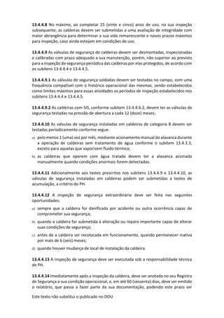 Este texto não substitui o publicado no DOU
13.4.4.8 No máximo, ao completar 25 (vinte e cinco) anos de uso, na sua inspeção
subsequente, as caldeiras devem ser submetidas a uma avaliação de integridade com
maior abrangência para determinar a sua vida remanescente e novos prazos máximos
para inspeção, caso ainda estejam em condições de uso.
13.4.4.9 As válvulas de segurança de caldeiras devem ser desmontadas, inspecionadas
e calibradas com prazo adequado a sua manutenção, porém, não superior ao previsto
para a inspeção de segurança periódica das caldeiras por elas protegidos, de acordo com
os subitens 13.4.4.4 e 13.4.4.5.
13.4.4.9.1 As válvulas de segurança soldadas devem ser testadas no campo, com uma
frequência compatível com o histórico operacional das mesmas, sendo estabelecidos
como limites máximos para essas atividades os períodos de inspeção estabelecidos nos
subitens 13.4.4.4 e 13.4.4.5.
13.4.4.9.2 As caldeiras com SIS, conforme subitem 13.4.4.6.2, devem ter as válvulas de
segurança testadas na pressão de abertura a cada 12 (doze) meses;
13.4.4.10 As válvulas de segurança instaladas em caldeiras de categoria B devem ser
testadas periodicamente conforme segue:
a) pelo menos 1 (uma) vez por mês, mediante acionamento manual da alavanca durante
a operação de caldeiras sem tratamento de água conforme o subitem 13.4.3.3,
exceto para aquelas que vaporizem fluido térmico;
b) as caldeiras que operem com água tratada devem ter a alavanca acionada
manualmente quando condições anormais forem detectadas.
13.4.4.11 Adicionalmente aos testes prescritos nos subitens 13.4.4.9 e 13.4.4.10, as
válvulas de segurança instaladas em caldeiras podem ser submetidas a testes de
acumulação, a critério do PH.
13.4.4.12 A inspeção de segurança extraordinária deve ser feita nas seguintes
oportunidades:
a) sempre que a caldeira for danificada por acidente ou outra ocorrência capaz de
comprometer sua segurança;
b) quando a caldeira for submetida à alteração ou reparo importante capaz de alterar
suas condições de segurança;
c) antes de a caldeira ser recolocada em funcionamento, quando permanecer inativa
por mais de 6 (seis) meses;
d) quando houver mudança de local de instalação da caldeira.
13.4.4.13 A inspeção de segurança deve ser executada sob a responsabilidade técnica
de PH.
13.4.4.14 Imediatamente após a inspeção da caldeira, deve ser anotada no seu Registro
de Segurança a sua condição operacional, e, em até 60 (sessenta) dias, deve ser emitido
o relatório, que passa a fazer parte da sua documentação, podendo este prazo ser
 