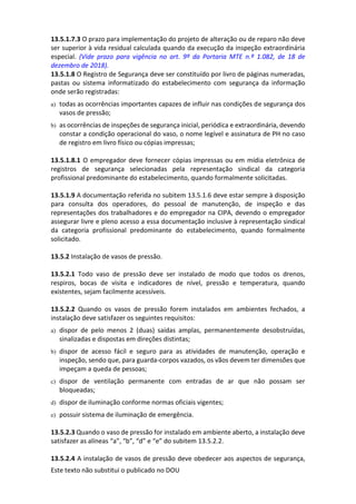 Este texto não substitui o publicado no DOU
13.5.1.7.3 O prazo para implementação do projeto de alteração ou de reparo não deve
ser superior à vida residual calculada quando da execução da inspeção extraordinária
especial. (Vide prazo para vigência no art. 9º da Portaria MTE n.º 1.082, de 18 de
dezembro de 2018).
13.5.1.8 O Registro de Segurança deve ser constituído por livro de páginas numeradas,
pastas ou sistema informatizado do estabelecimento com segurança da informação
onde serão registradas:
a) todas as ocorrências importantes capazes de influir nas condições de segurança dos
vasos de pressão;
b) as ocorrências de inspeções de segurança inicial, periódica e extraordinária, devendo
constar a condição operacional do vaso, o nome legível e assinatura de PH no caso
de registro em livro físico ou cópias impressas;
13.5.1.8.1 O empregador deve fornecer cópias impressas ou em mídia eletrônica de
registros de segurança selecionadas pela representação sindical da categoria
profissional predominante do estabelecimento, quando formalmente solicitadas.
13.5.1.9 A documentação referida no subitem 13.5.1.6 deve estar sempre à disposição
para consulta dos operadores, do pessoal de manutenção, de inspeção e das
representações dos trabalhadores e do empregador na CIPA, devendo o empregador
assegurar livre e pleno acesso a essa documentação inclusive à representação sindical
da categoria profissional predominante do estabelecimento, quando formalmente
solicitado.
13.5.2 Instalação de vasos de pressão.
13.5.2.1 Todo vaso de pressão deve ser instalado de modo que todos os drenos,
respiros, bocas de visita e indicadores de nível, pressão e temperatura, quando
existentes, sejam facilmente acessíveis.
13.5.2.2 Quando os vasos de pressão forem instalados em ambientes fechados, a
instalação deve satisfazer os seguintes requisitos:
a) dispor de pelo menos 2 (duas) saídas amplas, permanentemente desobstruídas,
sinalizadas e dispostas em direções distintas;
b) dispor de acesso fácil e seguro para as atividades de manutenção, operação e
inspeção, sendo que, para guarda-corpos vazados, os vãos devem ter dimensões que
impeçam a queda de pessoas;
c) dispor de ventilação permanente com entradas de ar que não possam ser
bloqueadas;
d) dispor de iluminação conforme normas oficiais vigentes;
e) possuir sistema de iluminação de emergência.
13.5.2.3 Quando o vaso de pressão for instalado em ambiente aberto, a instalação deve
satisfazer as alíneas “a”, “b”, “d” e “e” do subitem 13.5.2.2.
13.5.2.4 A instalação de vasos de pressão deve obedecer aos aspectos de segurança,
 