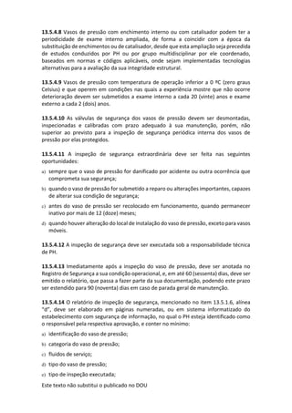 Este texto não substitui o publicado no DOU
13.5.4.8 Vasos de pressão com enchimento interno ou com catalisador podem ter a
periodicidade de exame interno ampliada, de forma a coincidir com a época da
substituição de enchimentos ou de catalisador, desde que esta ampliação seja precedida
de estudos conduzidos por PH ou por grupo multidisciplinar por ele coordenado,
baseados em normas e códigos aplicáveis, onde sejam implementadas tecnologias
alternativas para a avaliação da sua integridade estrutural.
13.5.4.9 Vasos de pressão com temperatura de operação inferior a 0 ºC (zero graus
Celsius) e que operem em condições nas quais a experiência mostre que não ocorre
deterioração devem ser submetidos a exame interno a cada 20 (vinte) anos e exame
externo a cada 2 (dois) anos.
13.5.4.10 As válvulas de segurança dos vasos de pressão devem ser desmontadas,
inspecionadas e calibradas com prazo adequado à sua manutenção, porém, não
superior ao previsto para a inspeção de segurança periódica interna dos vasos de
pressão por elas protegidos.
13.5.4.11 A inspeção de segurança extraordinária deve ser feita nas seguintes
oportunidades:
a) sempre que o vaso de pressão for danificado por acidente ou outra ocorrência que
comprometa sua segurança;
b) quando o vaso de pressão for submetido a reparo ou alterações importantes, capazes
de alterar sua condição de segurança;
c) antes do vaso de pressão ser recolocado em funcionamento, quando permanecer
inativo por mais de 12 (doze) meses;
d) quando houver alteração do local de instalação do vaso de pressão, exceto para vasos
móveis.
13.5.4.12 A inspeção de segurança deve ser executada sob a responsabilidade técnica
de PH.
13.5.4.13 Imediatamente após a inspeção do vaso de pressão, deve ser anotada no
Registro de Segurança a sua condição operacional, e, em até 60 (sessenta) dias, deve ser
emitido o relatório, que passa a fazer parte da sua documentação, podendo este prazo
ser estendido para 90 (noventa) dias em caso de parada geral de manutenção.
13.5.4.14 O relatório de inspeção de segurança, mencionado no item 13.5.1.6, alínea
“d”, deve ser elaborado em páginas numeradas, ou em sistema informatizado do
estabelecimento com segurança de informação, no qual o PH esteja identificado como
o responsável pela respectiva aprovação, e conter no mínimo:
a) identificação do vaso de pressão;
b) categoria do vaso de pressão;
c) fluidos de serviço;
d) tipo do vaso de pressão;
e) tipo de inspeção executada;
 