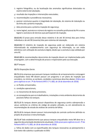 Este texto não substitui o publicado no DOU
f) registro fotográfico, ou da localização das anomalias significativas detectadas no
exame externo da tubulação;
g) resultado das inspeções e intervenções executadas;
h) recomendações e providências necessárias;
i) parecer conclusivo quanto à integridade da tubulação, do sistema de tubulação ou
da linha até a próxima inspeção;
j) data prevista para a próxima inspeção de segurança;
k) nome legível, assinatura e número do registro no conselho profissional do PH e nome
legível e assinatura de técnicos que participaram da inspeção.
13.6.3.9.1 O prazo para emissão desse relatório é de até 30 (trinta) dias para linhas
individuais e de até 90 (noventa) dias para sistemas de tubulação.
13.6.3.9.2 O relatório de inspeção de segurança pode ser elaborado em sistema
informatizado do estabelecimento com segurança da informação, ou em mídia
eletrônica com utilização de assinatura digital, desde que a assinatura seja validada por
uma AC.
13.6.3.10 As recomendações decorrentes da inspeção devem ser implementadas pelo
empregador, com a determinação de prazos e responsáveis pela sua execução.
13.7 Tanques
13.7.1 Disposições Gerais
13.7.1.1 As empresas que possuem tanques metálicos de armazenamento e estocagem
enquadrados nesta NR devem possuir um programa e um plano de inspeção que
considere, no mínimo, as variáveis, condições e premissas descritas abaixo: (Vide prazo
para vigência no art. 7º da Portaria MTE n.º 1.082, de 18 de dezembro de 2018).
a) os fluidos armazenados;
b) condições operacionais;
c) os mecanismos de danos previsíveis;
d) as consequências para os trabalhadores, instalações e meio ambiente decorrentes de
possíveis falhas nos tanques.
13.7.1.2 Os tanques devem possuir dispositivos de segurança contra sobrepressão e
vácuo conforme os critérios do código de projeto utilizado, ou em atendimento às
recomendações de estudo de análises de cenários de falhas.
13.7.1.3 Os tanques devem possuir instrumentação de controle conforme definido no
projeto de processo e instrumentação.
13.7.1.4 Todo estabelecimento que possua tanques enquadrados nesta NR deve ter a
seguinte documentação devidamente atualizada: (Vide prazo para vigência no art. 7º da
Portaria MTE n.º 1.082, de 18 de dezembro de 2018).
a) folhas de dados com as especificações dos tanques necessárias ao planejamento e
 