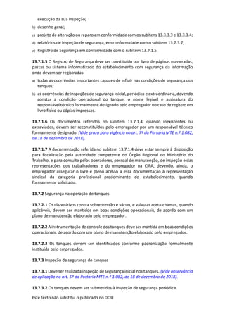 Este texto não substitui o publicado no DOU
execução da sua inspeção;
b) desenho geral;
c) projeto de alteração ou reparo em conformidade com os subitens 13.3.3.3 e 13.3.3.4;
d) relatórios de inspeção de segurança, em conformidade com o subitem 13.7.3.7;
e) Registro de Segurança em conformidade com o subitem 13.7.1.5.
13.7.1.5 O Registro de Segurança deve ser constituído por livro de páginas numeradas,
pastas ou sistema informatizado do estabelecimento com segurança da informação
onde devem ser registradas:
a) todas as ocorrências importantes capazes de influir nas condições de segurança dos
tanques;
b) as ocorrências de inspeções de segurança inicial, periódica e extraordinária, devendo
constar a condição operacional do tanque, o nome legível e assinatura do
responsável técnico formalmente designado pelo empregador no caso de registro em
livro físico ou cópias impressas.
13.7.1.6 Os documentos referidos no subitem 13.7.1.4, quando inexistentes ou
extraviados, devem ser reconstituídos pelo empregador por um responsável técnico
formalmente designado. (Vide prazo para vigência no art. 7º da Portaria MTE n.º 1.082,
de 18 de dezembro de 2018).
13.7.1.7 A documentação referida no subitem 13.7.1.4 deve estar sempre à disposição
para fiscalização pela autoridade competente do Órgão Regional do Ministério do
Trabalho, e para consulta pelos operadores, pessoal de manutenção, de inspeção e das
representações dos trabalhadores e do empregador na CIPA, devendo, ainda, o
empregador assegurar o livre e pleno acesso a essa documentação à representação
sindical da categoria profissional predominante do estabelecimento, quando
formalmente solicitado.
13.7.2 Segurança na operação de tanques
13.7.2.1 Os dispositivos contra sobrepressão e vácuo, e válvulas corta-chamas, quando
aplicáveis, devem ser mantidos em boas condições operacionais, de acordo com um
plano de manutenção elaborado pelo empregador.
13.7.2.2 A instrumentação de controle dos tanques deve ser mantida em boas condições
operacionais, de acordo com um plano de manutenção elaborado pelo empregador.
13.7.2.3 Os tanques devem ser identificados conforme padronização formalmente
instituída pelo empregador.
13.7.3 Inspeção de segurança de tanques
13.7.3.1 Deve ser realizada inspeção de segurança inicial nos tanques. (Vide observância
de aplicação no art. 5º da Portaria MTE n.º 1.082, de 18 de dezembro de 2018).
13.7.3.2 Os tanques devem ser submetidos à inspeção de segurança periódica.
 
