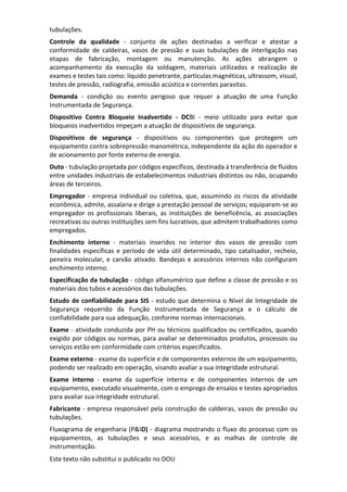 Este texto não substitui o publicado no DOU
tubulações.
Controle da qualidade - conjunto de ações destinadas a verificar e atestar a
conformidade de caldeiras, vasos de pressão e suas tubulações de interligação nas
etapas de fabricação, montagem ou manutenção. As ações abrangem o
acompanhamento da execução da soldagem, materiais utilizados e realização de
exames e testes tais como: líquido penetrante, partículas magnéticas, ultrassom, visual,
testes de pressão, radiografia, emissão acústica e correntes parasitas.
Demanda - condição ou evento perigoso que requer a atuação de uma Função
Instrumentada de Segurança.
Dispositivo Contra Bloqueio Inadvertido - DCBI - meio utilizado para evitar que
bloqueios inadvertidos impeçam a atuação de dispositivos de segurança.
Dispositivos de segurança - dispositivos ou componentes que protegem um
equipamento contra sobrepressão manométrica, independente da ação do operador e
de acionamento por fonte externa de energia.
Duto - tubulação projetada por códigos específicos, destinada à transferência de fluidos
entre unidades industriais de estabelecimentos industriais distintos ou não, ocupando
áreas de terceiros.
Empregador - empresa individual ou coletiva, que, assumindo os riscos da atividade
econômica, admite, assalaria e dirige a prestação pessoal de serviços; equiparam-se ao
empregador os profissionais liberais, as instituições de beneficência, as associações
recreativas ou outras instituições sem fins lucrativos, que admitem trabalhadores como
empregados.
Enchimento interno - materiais inseridos no interior dos vasos de pressão com
finalidades específicas e período de vida útil determinado, tipo catalisador, recheio,
peneira molecular, e carvão ativado. Bandejas e acessórios internos não configuram
enchimento interno.
Especificação da tubulação - código alfanumérico que define a classe de pressão e os
materiais dos tubos e acessórios das tubulações.
Estudo de confiabilidade para SIS - estudo que determina o Nível de Integridade de
Segurança requerido da Função Instrumentada de Segurança e o cálculo de
confiabilidade para sua adequação, conforme normas internacionais.
Exame - atividade conduzida por PH ou técnicos qualificados ou certificados, quando
exigido por códigos ou normas, para avaliar se determinados produtos, processos ou
serviços estão em conformidade com critérios especificados.
Exame externo - exame da superfície e de componentes externos de um equipamento,
podendo ser realizado em operação, visando avaliar a sua integridade estrutural.
Exame interno - exame da superfície interna e de componentes internos de um
equipamento, executado visualmente, com o emprego de ensaios e testes apropriados
para avaliar sua integridade estrutural.
Fabricante - empresa responsável pela construção de caldeiras, vasos de pressão ou
tubulações.
Fluxograma de engenharia (P&ID) - diagrama mostrando o fluxo do processo com os
equipamentos, as tubulações e seus acessórios, e as malhas de controle de
instrumentação.
 