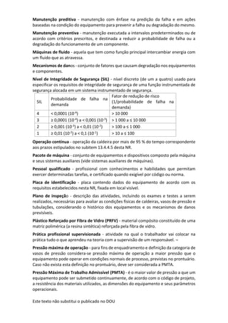 Este texto não substitui o publicado no DOU
Manutenção preditiva - manutenção com ênfase na predição da falha e em ações
baseadas na condição do equipamento para prevenir a falha ou degradação do mesmo.
Manutenção preventiva - manutenção executada a intervalos predeterminados ou de
acordo com critérios prescritos, e destinada a reduzir a probabilidade de falha ou a
degradação do funcionamento de um componente.
Máquinas de fluido - aquela que tem como função principal intercambiar energia com
um fluido que as atravessa.
Mecanismos de danos - conjunto de fatores que causam degradação nos equipamentos
e componentes.
Nível de Integridade de Segurança (SIL) - nível discreto (de um a quatro) usado para
especificar os requisitos de integridade de segurança de uma função instrumentada de
segurança alocada em um sistema instrumentado de segurança.
SIL
Probabilidade de falha na
demanda
Fator de redução de risco
(1/probabilidade de falha na
demanda)
4 < 0,0001 (10-4) > 10 000
3 ≥ 0,0001 (10-4) a < 0,001 (10-3) > 1 000 a ≤ 10 000
2 ≥ 0,001 (10-3) a < 0,01 (10-2) > 100 a ≤ 1 000
1 ≥ 0,01 (10-2) a < 0,1 (10-1) > 10 a ≤ 100
Operação contínua - operação da caldeira por mais de 95 % do tempo correspondente
aos prazos estipulados no subitem 13.4.4.5 desta NR.
Pacote de máquina - conjunto de equipamentos e dispositivos composto pela máquina
e seus sistemas auxiliares (vide sistemas auxiliares de máquinas).
Pessoal qualificado - profissional com conhecimentos e habilidades que permitam
exercer determinadas tarefas, e certificado quando exigível por código ou norma.
Placa de identificação - placa contendo dados do equipamento de acordo com os
requisitos estabelecidos nesta NR, fixada em local visível.
Plano de inspeção - descrição das atividades, incluindo os exames e testes a serem
realizados, necessárias para avaliar as condições físicas de caldeiras, vasos de pressão e
tubulações, considerando o histórico dos equipamentos e os mecanismos de danos
previsíveis.
Plástico Reforçado por Fibra de Vidro (PRFV) - material compósito constituído de uma
matriz polimérica (a resina sintética) reforçada pela fibra de vidro.
Prática profissional supervisionada - atividade na qual o trabalhador vai colocar na
prática tudo o que aprendeu na teoria com a supervisão de um responsável. ¬
Pressão máxima de operação - para fins de enquadramento e definição da categoria de
vasos de pressão considera-se pressão máxima de operação a maior pressão que o
equipamento pode operar em condições normais de processo, previstas no prontuário.
Caso não exista esta definição no prontuário, deve ser considerada a PMTA.
Pressão Máxima de Trabalho Admissível (PMTA) - é o maior valor de pressão a que um
equipamento pode ser submetido continuamente, de acordo com o código de projeto,
a resistência dos materiais utilizados, as dimensões do equipamento e seus parâmetros
operacionais.
 