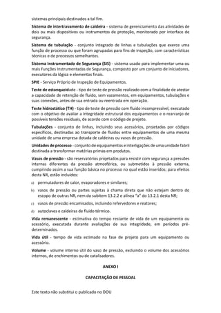 Este texto não substitui o publicado no DOU
sistemas principais destinados a tal fim.
Sistema de intertravamento de caldeira - sistema de gerenciamento das atividades de
dois ou mais dispositivos ou instrumentos de proteção, monitorado por interface de
segurança.
Sistema de tubulação - conjunto integrado de linhas e tubulações que exerce uma
função de processo ou que foram agrupadas para fins de inspeção, com características
técnicas e de processos semelhantes.
Sistema Instrumentado de Segurança (SIS) - sistema usado para implementar uma ou
mais Funções Instrumentadas de Segurança, composto por um conjunto de iniciadores,
executores da lógica e elementos finais.
SPIE - Serviço Próprio de Inspeção de Equipamentos.
Teste de estanqueidade - tipo de teste de pressão realizado com a finalidade de atestar
a capacidade de retenção de fluido, sem vazamentos, em equipamentos, tubulações e
suas conexões, antes de sua entrada ou reentrada em operação.
Teste hidrostático (TH) - tipo de teste de pressão com fluido incompressível, executado
com o objetivo de avaliar a integridade estrutural dos equipamentos e o rearranjo de
possíveis tensões residuais, de acordo com o código de projeto.
Tubulações - conjunto de linhas, incluindo seus acessórios, projetadas por códigos
específicos, destinadas ao transporte de fluidos entre equipamentos de uma mesma
unidade de uma empresa dotada de caldeiras ou vasos de pressão.
Unidades de processo - conjunto de equipamentos e interligações de uma unidade fabril
destinada a transformar matérias primas em produtos.
Vasos de pressão - são reservatórios projetados para resistir com segurança a pressões
internas diferentes da pressão atmosférica, ou submetidos à pressão externa,
cumprindo assim a sua função básica no processo no qual estão inseridos; para efeitos
desta NR, estão incluídos:
a) permutadores de calor, evaporadores e similares;
b) vasos de pressão ou partes sujeitas à chama direta que não estejam dentro do
escopo de outras NR, nem do subitem 13.2.2 e alínea “a” do 13.2.1 desta NR;
c) vasos de pressão encamisados, incluindo refervedores e reatores;
d) autoclaves e caldeiras de fluido térmico.
Vida remanescente - estimativa do tempo restante de vida de um equipamento ou
acessório, executada durante avaliações de sua integridade, em períodos pré-
determinados.
Vida útil - tempo de vida estimado na fase de projeto para um equipamento ou
acessório.
Volume - volume interno útil do vaso de pressão, excluindo o volume dos acessórios
internos, de enchimentos ou de catalisadores.
ANEXO I
CAPACITAÇÃO DE PESSOAL
 