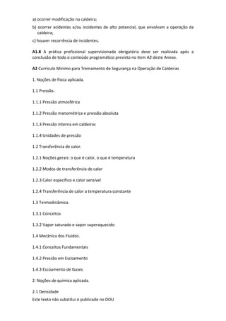 Este texto não substitui o publicado no DOU
a) ocorrer modificação na caldeira;
b) ocorrer acidentes e/ou incidentes de alto potencial, que envolvam a operação da
caldeira;
c) houver recorrência de incidentes.
A1.8 A prática profissional supervisionada obrigatória deve ser realizada após a
conclusão de todo o conteúdo programático previsto no item A2 deste Anexo.
A2 Currículo Mínimo para Treinamento de Segurança na Operação de Caldeiras
1. Noções de física aplicada.
1.1 Pressão.
1.1.1 Pressão atmosférica
1.1.2 Pressão manométrica e pressão absoluta
1.1.3 Pressão interna em caldeiras
1.1.4 Unidades de pressão
1.2 Transferência de calor.
1.2.1 Noções gerais: o que é calor, o que é temperatura
1.2.2 Modos de transferência de calor
1.2.3 Calor específico e calor sensível
1.2.4 Transferência de calor a temperatura constante
1.3 Termodinâmica.
1.3.1 Conceitos
1.3.2 Vapor saturado e vapor superaquecido
1.4 Mecânica dos Fluidos.
1.4.1 Conceitos Fundamentais
1.4.2 Pressão em Escoamento
1.4.3 Escoamento de Gases
2. Noções de química aplicada.
2.1 Densidade
 