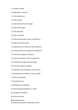 Este texto não substitui o publicado no DOU
5.1 Partida e parada
5.2 Regulagem e controle
5.2.1 De temperatura
5.2.2 De pressão
5.2.3 De fornecimento de energia
5.2.4 Do nível de água
5.2.5 De poluentes
5.2.6 De combustão
5.3 Falhas de operação, causas e providências
5.4 Roteiro de vistoria diária
5.5 Operação de um sistema de várias caldeiras
5.6 Procedimentos em situações de emergência
6. Tratamento de água de caldeiras.
6.1 Impurezas da água e suas consequências
6.2 Tratamento de água de alimentação
6.3 Controle de água de caldeira
7. Prevenção contra explosões e outros riscos.
7.1 Riscos gerais de acidentes e riscos à saúde
7.2 Riscos de explosão
7.3 Estudos de caso
8. Legislação e normalização.
8.1 Norma Regulamentadora 13 - NR-13
8.2 Categoria de Caldeiras
B. Vasos de Pressão
B1 Condições Gerais
 