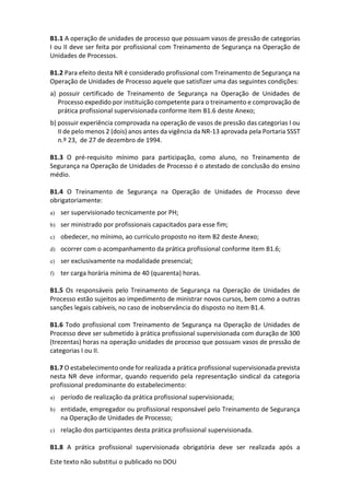 Este texto não substitui o publicado no DOU
B1.1 A operação de unidades de processo que possuam vasos de pressão de categorias
I ou II deve ser feita por profissional com Treinamento de Segurança na Operação de
Unidades de Processos.
B1.2 Para efeito desta NR é considerado profissional com Treinamento de Segurança na
Operação de Unidades de Processo aquele que satisfizer uma das seguintes condições:
a) possuir certificado de Treinamento de Segurança na Operação de Unidades de
Processo expedido por instituição competente para o treinamento e comprovação de
prática profissional supervisionada conforme item B1.6 deste Anexo;
b) possuir experiência comprovada na operação de vasos de pressão das categorias I ou
II de pelo menos 2 (dois) anos antes da vigência da NR-13 aprovada pela Portaria SSST
n.º 23, de 27 de dezembro de 1994.
B1.3 O pré-requisito mínimo para participação, como aluno, no Treinamento de
Segurança na Operação de Unidades de Processo é o atestado de conclusão do ensino
médio.
B1.4 O Treinamento de Segurança na Operação de Unidades de Processo deve
obrigatoriamente:
a) ser supervisionado tecnicamente por PH;
b) ser ministrado por profissionais capacitados para esse fim;
c) obedecer, no mínimo, ao currículo proposto no item B2 deste Anexo;
d) ocorrer com o acompanhamento da prática profissional conforme item B1.6;
e) ser exclusivamente na modalidade presencial;
f) ter carga horária mínima de 40 (quarenta) horas.
B1.5 Os responsáveis pelo Treinamento de Segurança na Operação de Unidades de
Processo estão sujeitos ao impedimento de ministrar novos cursos, bem como a outras
sanções legais cabíveis, no caso de inobservância do disposto no item B1.4.
B1.6 Todo profissional com Treinamento de Segurança na Operação de Unidades de
Processo deve ser submetido à prática profissional supervisionada com duração de 300
(trezentas) horas na operação unidades de processo que possuam vasos de pressão de
categorias I ou II.
B1.7 O estabelecimento onde for realizada a prática profissional supervisionada prevista
nesta NR deve informar, quando requerido pela representação sindical da categoria
profissional predominante do estabelecimento:
a) período de realização da prática profissional supervisionada;
b) entidade, empregador ou profissional responsável pelo Treinamento de Segurança
na Operação de Unidades de Processo;
c) relação dos participantes desta prática profissional supervisionada.
B1.8 A prática profissional supervisionada obrigatória deve ser realizada após a
 